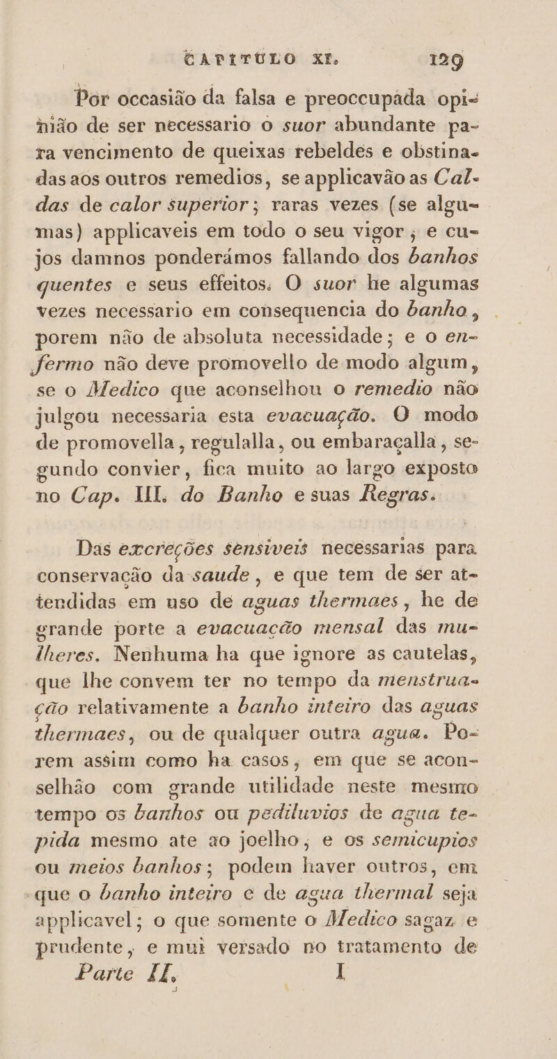 Por occasião da falsa e preoccupada opi- ijão de ser necessario o suor abundante pa- ra vencimento de queixas rebeldes e obstina- das aos outros remedios, se applicavão as Cal- das de calor superior; raras vezes (se algu= mas) applicaveis em todo o seu vigor; e cu- jos damnos ponderámos fallando dos banhos quentes e seus efeitos, O suor he algumas vezes necessario em consequencia do banho, porem não de absoluta necessidade; e o en- jfermo não deve promovello de modo algum, se o Medico que aconselhou o remedio não ulgou necessaria esta evacuação. O modo de promovella, regulalla, ou embaraçalla , se- gundo convier, fica muito ao largo exposto no Cap. II. do Banho esuas Regras. Das excreções sensiveis necessarias para conservação da-saude, e que tem de ser at- tendidas em uso de aguas thermaes , he de grande porte a evacuação mensal das mu- lheres. Nenhuma ha que ignore as cautelas, que lhe convem ter no tempo da menstrua- ção relativamente a banho inteiro das aguas thermaes, ou de qualquer outra agua. Po- rem assim como ha casos, em que se acon- selhão com grande utilidade neste mesmo tempo 05 argh ou pediluvios de agua te- pida mesmo ate ao joelho, e os semicupios ou meios banhos; podem haver outros, em “que o banho inteiro e de agua hp seja applicavel; o que somente o Medico sagaz. e prudente, e mui versado no tratamento de Parte IF . É I