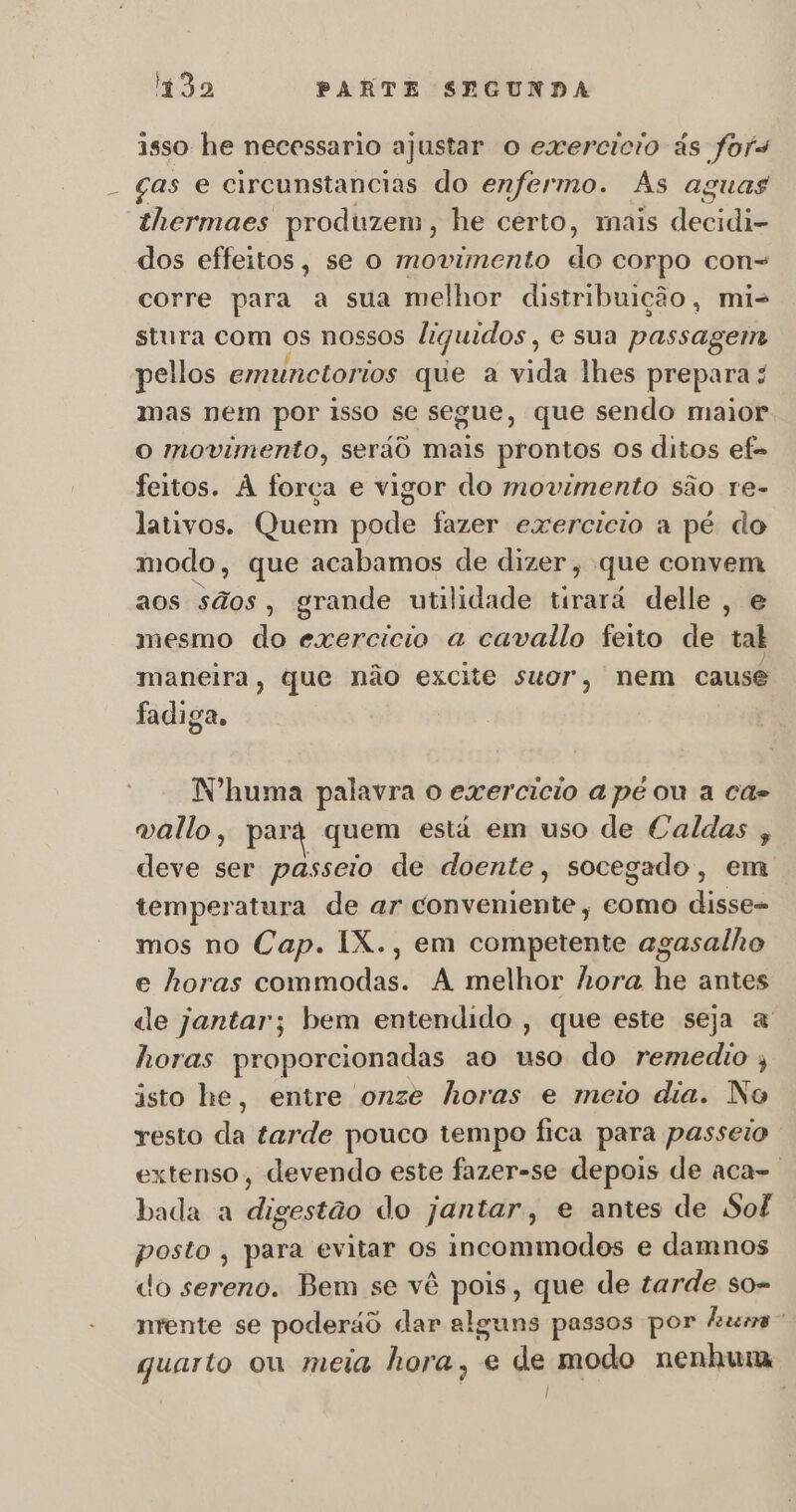 isso he necessario ajustar O exercicio às fors ças e circunstancias do enfermo. As aguas thermaes produzem, he certo, mais decidia dos effeitos, se o movimento do corpo con= corre para a sua melhor distribuição, mi- stura com Os nossos liquidos, e sua passagem pellos emunctorios que a vida lhes prepara mas nem por isso se segue, que sendo maior O movimento, serãô mais prontos os ditos ef- feitos. À força e vigor do movimento são re- lativos. Quem pode fazer exercicio a pé do modo, que acabamos de dizer, que convem aos sãos, grande utilidade tirará delle, e mesmo do exercicio a cavallo feito de tal maneira, que não excite suor, nem cause fadiga, Nºhuma palavra o exercicio a pe ou a cas vallo, pari quem está em uso de Caldas , deve ser passeio de doente, socegado, em temperatura de ar conveniente, como disso mos no Cap. IX., em competente agasalho e horas commodas. A melhor hora he antes de jantar; bem entendido , que este seja a horas proporcionadas ao uso do remedio ; isto he, entre onze horas e meio dia. No resto da tarde pouco tempo fica para passeio extenso, devendo este fazer-se depois de aca-. bada a digestão do jantar, e antes de Sof posto , para evitar os incommodos e damnos do sereno. Bem se vê poi », que de tarde so- nrente se poderão dar alguns passos por huma quarto ou meia hora; e de modo nenhuma |