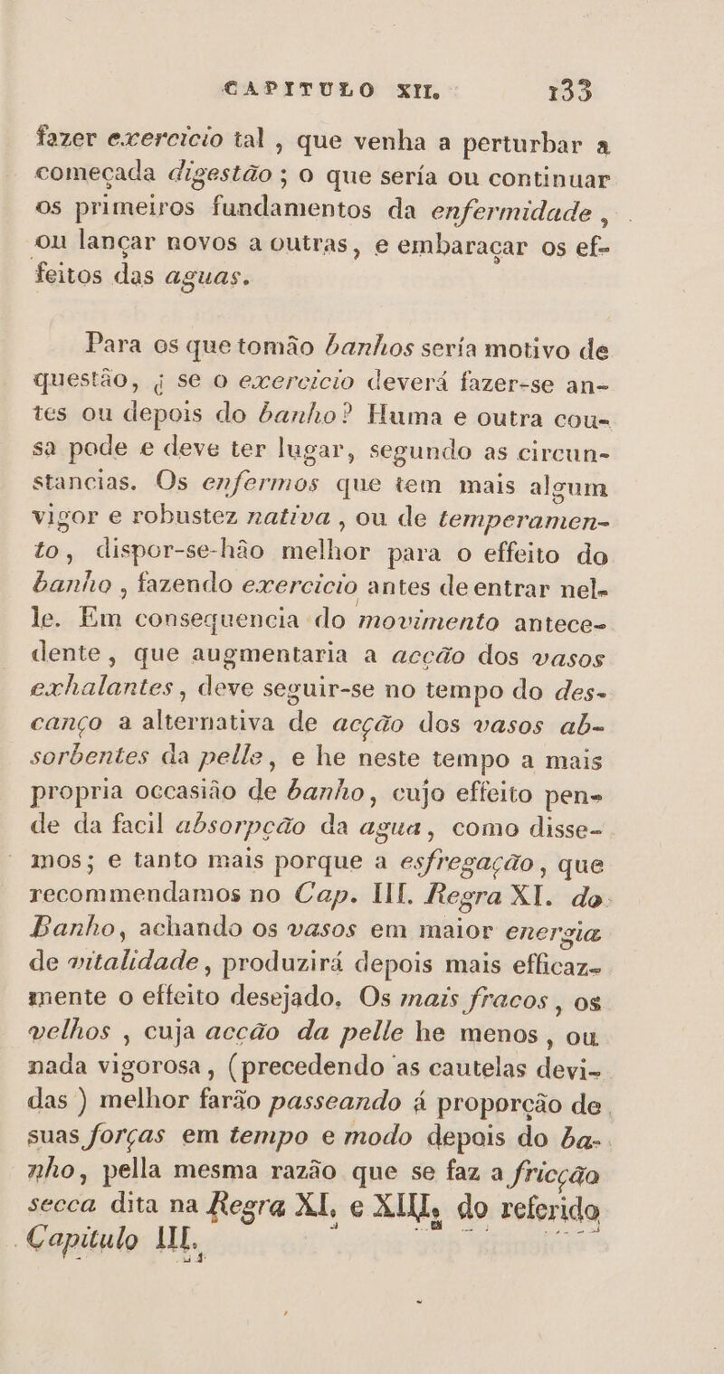 fazer exercicio tal, que venha a perturbar a começada digestão: O que sería ou continuar os primeiros fundamentos da enfermidade , ou lançar novos a outras, e embaraçar os ef- feitos das aguas. Para os que tomão banhos seria motivo de questão, | se o exercicio deverá fazer-se an- tes ou depois do banho? Huma e outra cou- sa pode e deve ter lugar, segundo as circun- stancias. Os enfermos que tem mais algum vigor e robustez nativa , ou de fenda to, dispor-se-hão feio para o effeiro do banho , fazendo exercicio antes de entrar nel. le. Em consequencia do movimento antece- dente, que augmentaria a acção dos vasos exhalantes, deve seguir-se no tempo do des- canço a alternativa de acção dos vasos ab- sorbentes da pelle, e he neste tempo a mais propria occasião de banho, cujo effeito pen- de da facil absorpção da agua, como disse- mos; e tanto mais porque a esfregação, que rins bias no Cap. HI. Regra XI. do: Banho, achando os vasos em maior energia de aiii, produzirá depois mais elitada mente o effeito desejado. Os mais fracos , OS velhos , cuja acção da pelle he menos, ou nada vigorosa, (precedendo as cautelas devi- das ) melhor farão passeando á proporção de. suas forças em tempo e modo depois do ba-. nho, pella mesma razão que se faz a fricção secca dita na Regra XI, e ÁLIL, do referido Capitulo MI.