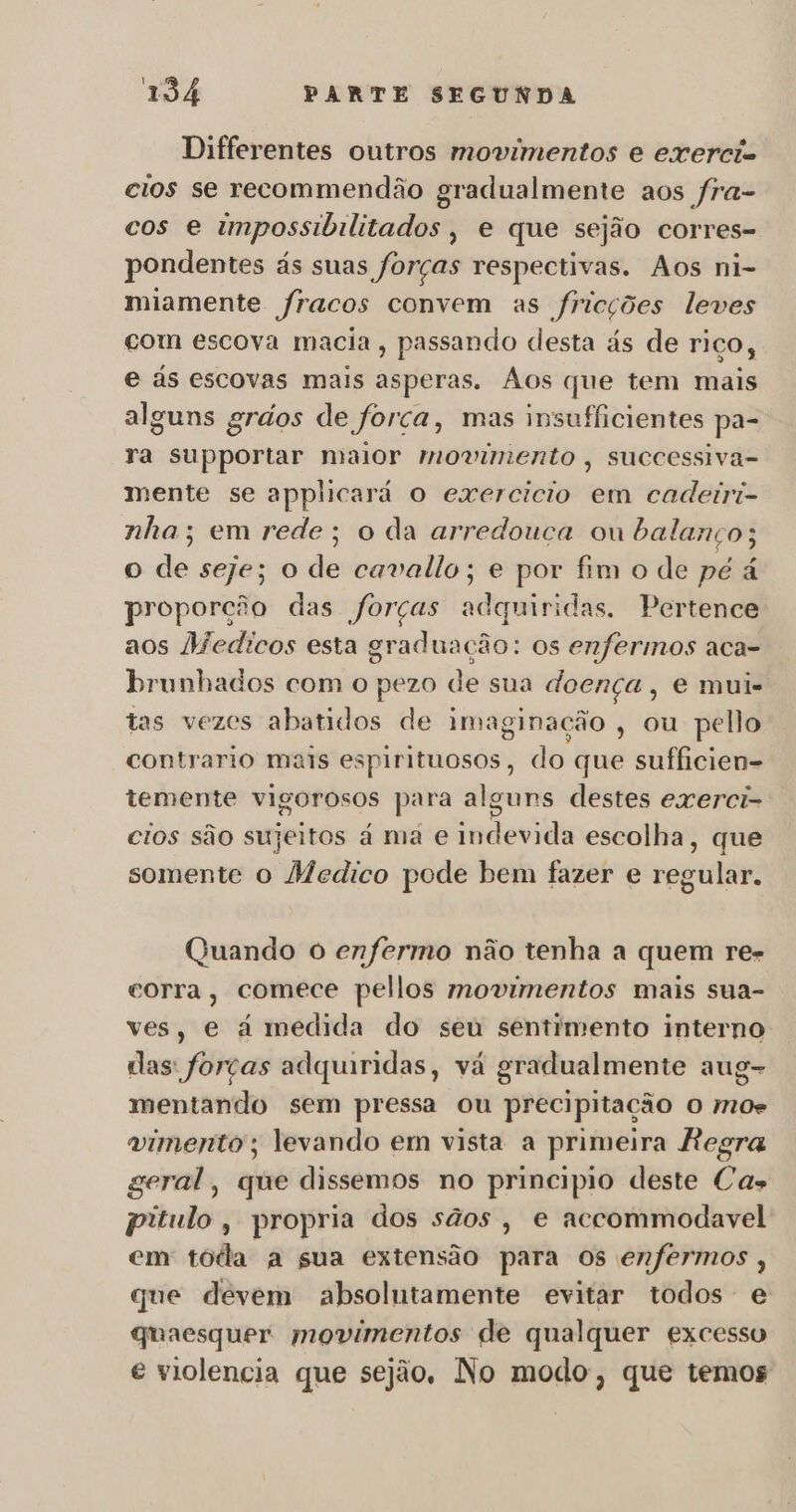 Differentes outros movimentos e exercic cios se recommendão gradualmente aos fra- cos e impossibilitados, e que sejão corres- pondentes ás suas forças respectivas. Aos ni- miamente fracos convem as fricções leves com escova macia , passando desta ás de riço, e ás escovas mais asperas. Aos que tem mais alguns grdos de força, mas insufficientes pa- ra supportar maior movimento, successiva- mente se applicará o exercicio em cadeiri- nha; em rede; o da arredouca ou balanço; o de seje; o de cavalo; e por fim o de pé á proporção das forças adquiridas, Pertence aos Medicos esta graduação: os enfermos aca- brunhados com o pezo de sua doença, e mui- tas vezes abatidos de imaginação , ou pello contrario mais espirituosos, do que sufficien- temente vigorosos para algurs destes exerci- cios são sujeitos à ma e indevida escolha, que somente o Medico pode bem fazer e regular. Quando o enfermo não tenha a quem re- corra, comece pellos movimentos mais sua- ves, e à medida do seu sentimento interno das forças adquiridas, vá gradualmente aug- mentando sem pressa ou precipitação o mos vimento; levando em vista a primeira Regra geral, que dissemos no principio deste Cas pitulo, propria dos sãos , e accommodavel em toda a sua extensão para os enfermos , que devem absolutamente evitar todos e quaesquer movimentos de qualquer excesso e violencia que sejão, No modo, que temos