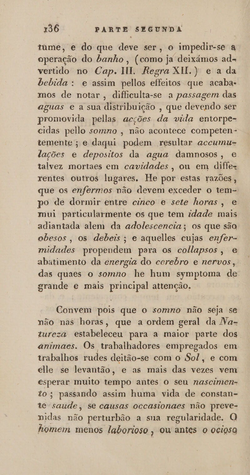 tume, e do que deve ser, o impedir-se a operação do banho, (como ja deixámos ad= vertido no Cap. HI. Regra XH.) e a da bebida : e assim pellos effeitos que acaba- mos de notar, difficulta-se a passagem das aguas e a sua distribuição , que devendo ser promovida pellas acções da vida entorpe- cidas pello somno , não acontece competen- temente; e daqui podem resultar accumu- lações e depositos da agua damnosos, € talvez mortaes em cavidades, ou em diffez rentes outros lugares. He por estas razões, que os enfermos não devem exceder o tem- po de dormir entre cinco e sete horas, e mui particularmente os que tem idade mais adiantada alem da adolescencia; os que são obesos, os debeis ; e aquelles cujas enfer- midades propendem para os collapsos, e abatimento da energia do cerebro e nervos, das quaes o somno he hum symptoma de grande e mais principal attenção. Convem pois que o somno não seja se não nas horas, que a ordem geral da Na- tureza estabeleceu para a maior parte dos animaes. Os trabalhadores empregados em trabalhos rudes deitão-se com o Sol, e com elle se levantão, e as mais das vezes vem esperar muito tempo antes o seu nascimen- to; passando assim huma vida de constan- te saude, se causas occasionaes não na nidas não perturbão a sua regularidade. O homem menos laborioso, ou antes o ocigso