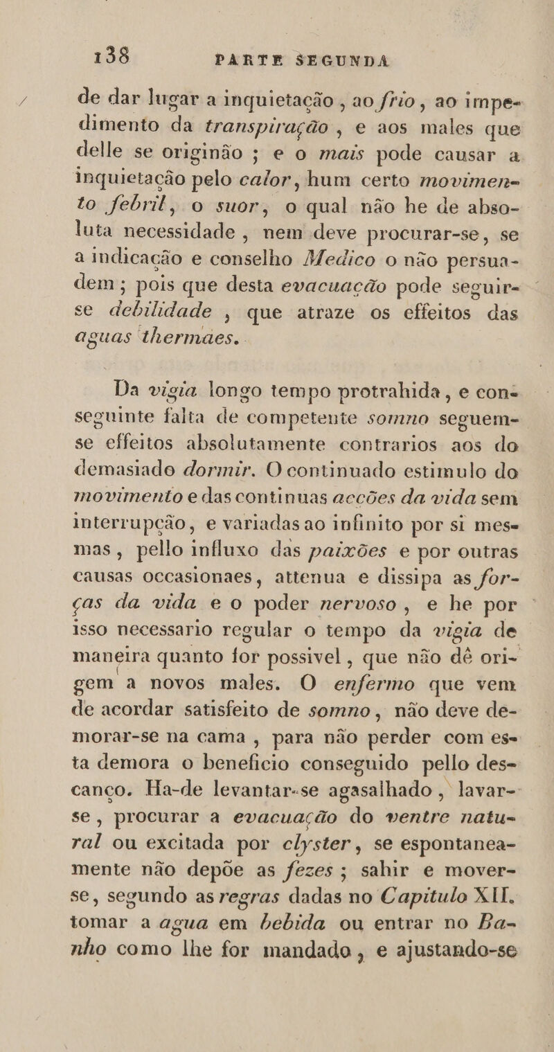 de dar lugar a inquietação , ao frio, ao impe- dimento ada transpiração , € aos males que delle se originão ; e o mais pode causar a inquietação idehá calor, hum certo movimen- to febril, o suor, o qual não he de abso- luta necessidade , nem deve procurar-se, se a indicação e conselho Medico o não persua- dem; pois que desta evacuação pode seguir- se debilideiio » que atraze os effeitos das aguas thermaes. Da vigia longo tempo protrahida, e con. seguinte falta de competente somno seguem- se effeitos absolutamente contrarios aos do demasiado dormir. O continuado estimulo do movimento e das continuas accões da vida sem interrupção, e variadas ao infinito por si mes- mas, pello influxo das paixões e por outras causas occasionaes, attenua e dissipa as for- ças da vida e o poder nervoso, e he por isso necessario regular o tempo da vigia de maneira quanto for possivel, que não dê ori- sem a novos males. O enfermo que vem de acordar satisfeito de somno, não deve de- morar-se na cama , para não perder com es- ta demora o beneficio conseguido pello des- canço. Ha-de levantar-se agasalhado , lavar-: se, procurar a evacuação do ventre natu- ral ou excitada por clyster, se espontanea- mente não depõe as fezes; sahir e mover- se, segundo as regras dadas no Capitulo XII. tomar a agua em bebida ou entrar no Ba- 5 nho como lhe for mandado, e ajustando-se