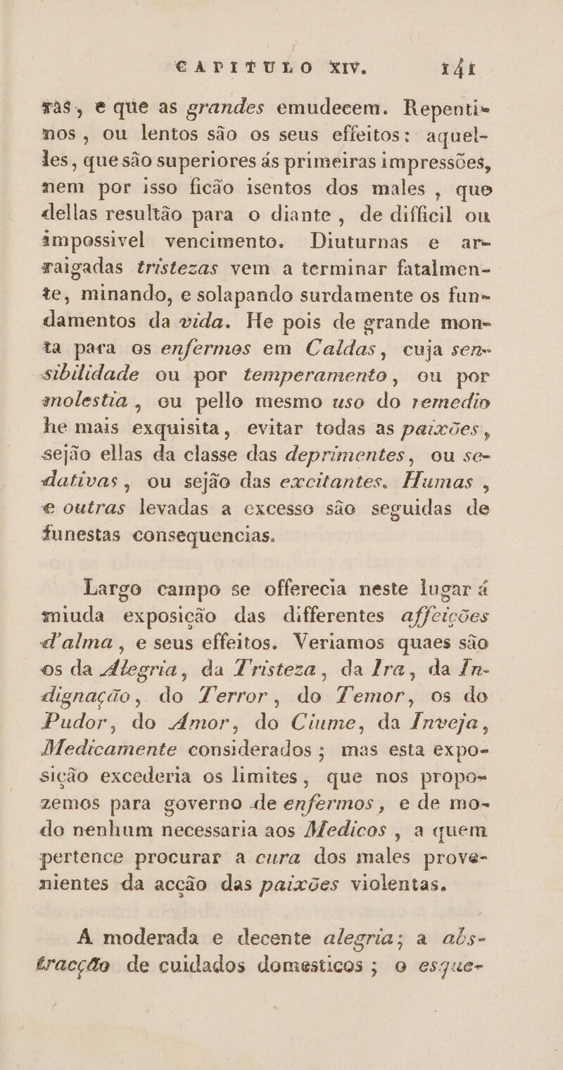 Tas, e que as grandes emudecem. Repenti= nos, ou lentos são os seus effeitos: aquel- les, que são superiores ás primeiras impressões, mem por isso ficão isentos dos males , que dellas resultão para o diante, de difficil ou impossivel vencimento. Diuturnas e ar- raigadas tristezas vem a terminar fatalmen- te, minando, e solapando surdamente os fun» damentos da vida. He pois de grande mon- ta para os enfermos em Caldas, cuja sen- sibilidade ou por temperamento, ou por molestia, ou pello mesmo uso do remedio he mais exquisita, evitar todas as paixões, sejão ellas da classe das deprimentes, ou se- dativas, ou sejão das excitantes. Humas , e outras levadas a excesso são seguidas de funestas consequencias. Largo campo se offerecia neste lugar é miuda exposição das differentes affcições d'alma , e seus effeitos. Veriamos quaes são os da Álegria, da Tristeza, da Ira, da Tn- dignação, do Terror, do Temor, os do Pudor, do Amor, do Ciume, da Inveja, Medicamente considerados; mas esta expo- sição excederia os limites, que nos propo- zemos para governo «de enfermos, e de mo- do nenhum necessaria aos Medicos , a quem pertence procurar a cura dos males prove- nientes da acção das paixões violentas. A moderada e decente alegria; a abs- tracção de cuidados domesticos ; o esque-