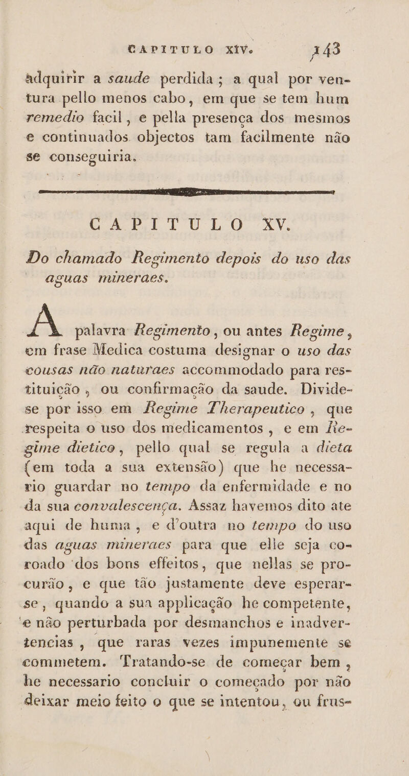 adquirir a saude perdida; a qual por ven- tura pello menos cabo, em que se tem hum remedio facil, e pella presença dos mesmos e continuados. objectos tam facilmente não se conseguiria. CAPITULO XY, Do chamado Regimento depois do uso das aguas minerdes. A palavra Regimento, ou antes Regime, em frase Medica costuma designar o uso das cousas não naturaes accommodado para res- tituição, ou confirmação da saude. Divide- se por isso em hAegime Therapeutico, que respeita o uso dos medicamentos, e em fie- gime dietico, pello qual se regula a dieta (em toda a sua extensão) que he necessa- rio guardar no tempo da enfermidade e no da sua convalescença. Assaz havemos dito ate aqui de huma, e d'outra no tempo do uso das aguas mineraes para que elle seja co- roado dos bons effeitos, que nellas se pro- curão, e que tão justamente deve esperar- se, quando a sua applicação he competente, e não perturbada por desmanchos e inadver- tencias, que raras vezes impunemente se commetem. Tratando-se de começar bem, he necessario concluir o começado por não deixar meio feito o que se intentou, ou frus-