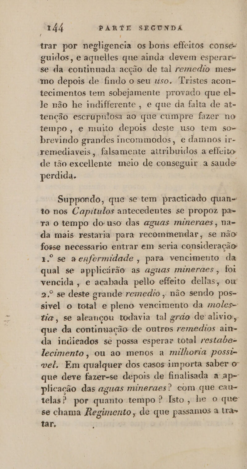 f 1 trar por negligencia os bons effeitos conses guidos, e aquelles que ainda devem esperar- se da continuada acção de tal remedio mes= mo depois de findo o seu uso. Tristes acon- tecimentos tem sobejamente provado que el- le não he indifferente, e que da falta de at- tenção escrúpnlosa ao que cumpre fazer no tempo, e muito depois deste uso tem so brevindo grandes incommodos, e damnos ir- remediaveis, falsamente attribuidos a effeito de tão excellente meio de conseguir a saude: perdida. Suppondo, que se tem practicado quan- to nos Capitulos antecedentes se propoz pae ra o tempo do uso das aguas mineraes, na= da mais restaria para recommendar, se não fosse necessario entrar em seria consideração: 1.º se a enfermidade , para vencimento da qual se applicárão as aguas mineraes , for vencida, e acabada pello effeito deltas, ow 2.º se deste grande remedio , não sendo pos- sivel o total e pleno vencimento da moles- tia, se aleançou todavia tal grão de alivio, que da continuação: de outros remedios aim= da indicados se possa esperar total restabo= lecimento, ou ao menos a milhoria possi= vel. Em quelquêr dos casos importa saber o que deve fazer-se depois de finalisada a ap- plicação das aguas mineraes? com que cau- telas? por quanto tempo ? Isto, he oque se chama Regimento, de que passamos à Lra» tar. +