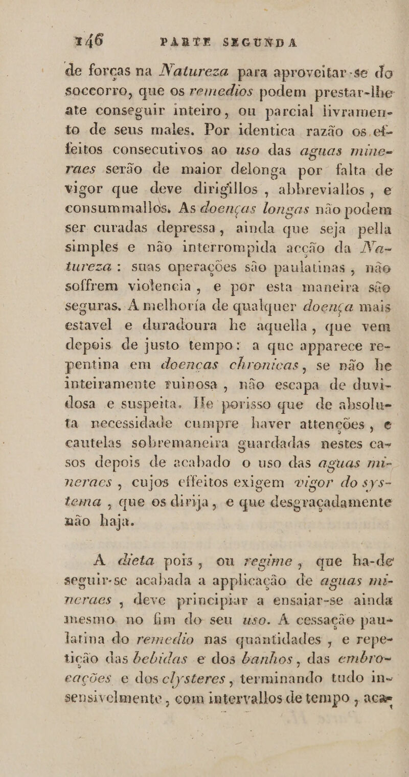 de forças na Natureza para aproveitar -se do soceorro, que os remedios podem prestar-lhe ate conseguir inteiro, ou parcial livramen- to de seus males. Por identica razão os ef- feitos consecutivos ao uso das aguas mine- raes serão de maior delonga por falta de vigor que deve dirigillos, abbrevialios, e consummallos, As doenças longas não podem ser curadas depressa, ainda que seja pella simples e não interrompida acção da Na- tureza : suas operações são paulatinas, não sofrem violencia, e por esta maneira são seguras, À melhoria de qualquer doença mais estavel e duradoura he aquella, que vem depois de justo tempo: a que apparece re- pentina em doenças chronicas, se não he inteiramente ruinosa, não escapa de duwvi- dosa e suspeita. lfe porisso que de absolu- ta necessidade cumpre haver attenções, e cautelas sobremaneira guardadas nestes ca- 5 sos depois de acabado o uso das aguas mi- neraes , cujos cífeitos exigem vigor do sys- tema , que os dirija, e que desgraçadamente não haja. A dieta pois, ou regime, que ha-de “seguir-se acabada a applicação de aguas mi- neracs , deve principiar a ensaiar-se ainda mesmo. no fim do seu uso. À cessação pau- latina do remedio nas quantidades , e repe- tição das bebidas e dos banhos, das embro- cações e dos clysteres , terminando tudo in sensivelmente , com intervallos de tempo , aca=