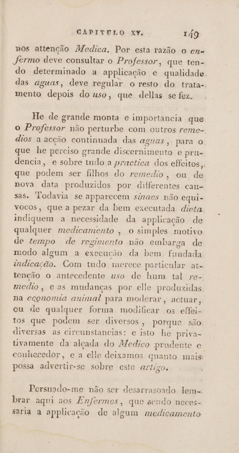 nos attenção Medica. Por esta razão o en« Jermo deve consultar o Professor, que ten- do determinado a applicação e qualidade. das aguas, deve regular o resto do irata-, mento depois do uso, que dellas se fez. He de grande monta e importancia que o Professor não perturbe com outros reme- dios a acção continuada das aguas, para o. que he perciso grande discernimento e prú- dencia, e sobre tudo a practica dos effeitos,, que podem ser filhos do remedio, ou. de. nova data produzidos por differentes cau- sas. Todavia se apparecem sinaes não equi- vocos, que a pezar da bem executada dieta. indiquem a necessidade da applicação de qualquer medicamento , o simples motivo de tempo de regumento não embarga de modo algum a execução da bem. fundada andicação. Com tudo merece particular at. tenção o antecedente uso de hum tal re-. medio, e as mudanças por elle produzidas. na economia animal para moderar, actuar, ou de qualquer forma modificar os effei- tos que podem ser diversos , porque são, diversas as circunstancias: e isto he priva- uvamente da alçada do Medico prudente e conhecedor, e a elle deixamos quanto mais possa adyertir-se sobre este Artigo, Persnado-me não ser desarrasoado lem-. brar aqui aos Enfermos, que sendo neces- saria a applicação de algum medicamento