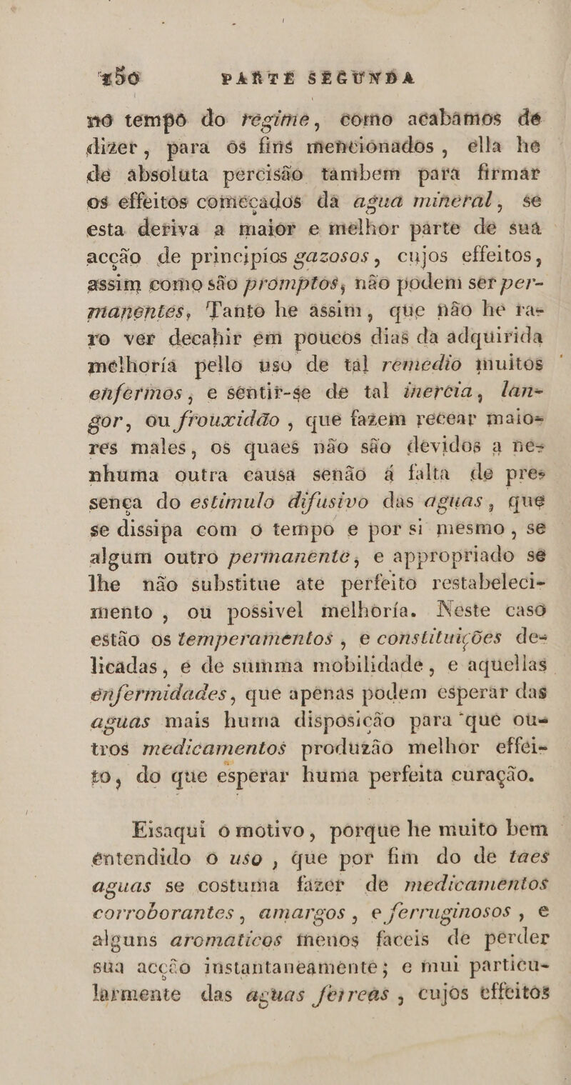 no tempo do regime, como acabámos de dizer, para ós fins mentiónados , ella he de absoluta percisão tambem para firmar os effeitos conieçados da agua mineral, se esta deriva a maior e melhor parte de sua . acção de principios gazosos, cujos effeitos, assim como são promptos, não podem ser per- manentes, Tanto he assim, que não he ras ro ver decahir em poucos dias da adquirida melhoria pello uso de tal remedio tnuitos enfermos, e sentir-se de tal inercia, lan- gor, ou frouxidão , que fazem recear maios res males, os quaes não são devidos a nes nhuma outra causa senão á falta de pres sença do estimulo difusivo das aguas, que se dissipa com O tempo e por si mesmo, se algum outro permanente, e appropriado se lhe não substitue ate perfeito restabeleci- mento, ou possivel melhoria. Neste caso estão os temperamentos , e constituições des licadas, é de siiinma mobilidade, e aquellas. enfermidades, que apenas podem esperar das aguas mais huma disposicão para que ou tros medicamentos produzão melhor effei- to, do que esperar huma perfeita curação. Eisaqui o motivo, porque he muito bem | entendido o uso, que por fim do de taes aguas se costuma fazer de medicamentos corroborantes, amargos, e ferruginosos , € alguns aromaticos thenos faceis de perder sua acção instantaneamente; e mui particu- larmente das aguas ferreas , cujos tffeitos