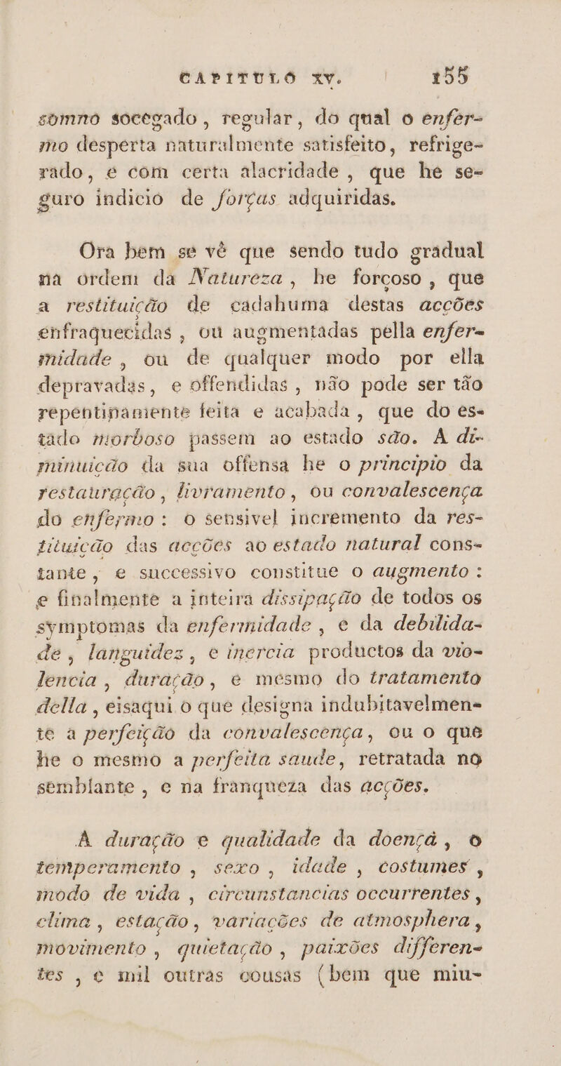 somno socegado, regular, do qual o enfer- mo desperta naturalmente satisfeito, refrige- rado, é com certa alacridade , que he se- guro indicio de forças adquiridas. Ora bem se vé que sendo tudo gradual na ordem da Natureza, he forçoso, que a restituição de ecadahuma destas acções enfraquecidas, ou augmentadas pella enfer= midnde, ou de qualquer modo por ella depravadas, e offendidas, não pode ser tão repentinamente feita e acabada, que do es- tado mordoso passem ao estado são. A di- minuição da sua offensa he o principio da restauração, livramento, ou convalescença do enfermo: o sensivel incremento da res- fituição das acções ao estado natural cons- tante, e successivo constitue O augmento : e finalmente a inteira dissipação de todos os Pi da enfermidade , e da debilida- de, languides, e inercia productos da vio- lencia, duração, e mesmo do tratamento della , eisaqui o que designa indubrtavelmens te a perfeição da convalescença, ou o que he o mesmo a perfeita saude, retratada no semblante, e na franqueza das acções. A duração e qualidade da doençá, O temperamento , sexo, idade, costumes , modo de vida , circunstancias oceurrentes , clima , estação, variações de atmosphera, mivimérito quietação , paixões dt Jferen- tes, e mil outras cousas (bem que miu-