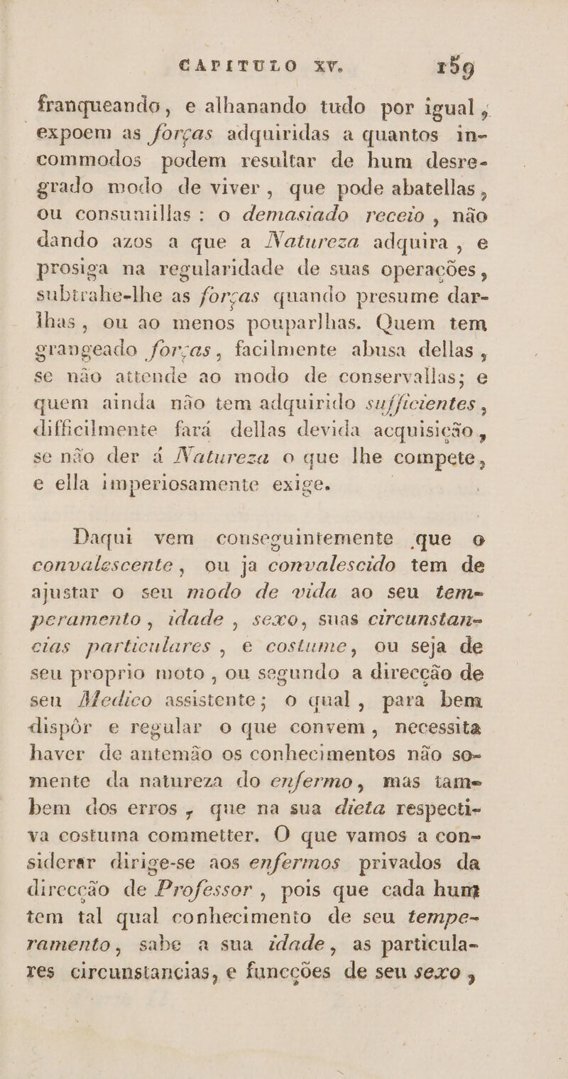 franqueando, e alhanando tudo por igual, “expoem as forças adquiridas a quantos in- commodos podem resultar de hum desre- grado modo de viver, que pode abatellas, ou consumillas: o demasiado receio, não dando azos a que a Natureza adquira, e prosiga na regularidade de suas operações, subirahe-lhe as forças quando presume dar- lhas, ou ao menos pouparlhas. Quem tem grangeado forças, facilmente abusa dellas, se não attende ao modo de conservallas; e quem ainda não tem adquirido sufficientes, dificilmente fará dellas devida acquisição , se não der á Natureza o que lhe compete, e ella imperiosamente exige. Daqui vem conseguintemente que o convalescente, ou ja convalescido tem de ajustar o seu modo de vida ao seu teme peramento, idade , sexo, suas circunstan= cias particulares , e costume, ou seja de seu proprio moto , ou segundo a direcção de sen Afedico assistente; o qual, para bem dispôr e regular o que convem, necessita haver de antemão os conhecimentos não so mente da natureza do enfermo, mas tame bem dos erros, que na sua dieta respecti- va costuma commetter. O que vamos a con- siderar dirige-se aos enfermos privados da direcção de Professor, pois que cada hun? tem tal qual conhecimento de seu tempe- ramento, sabe a sua idade, as particula- res circunstancias, e funcções de seu sexo ,