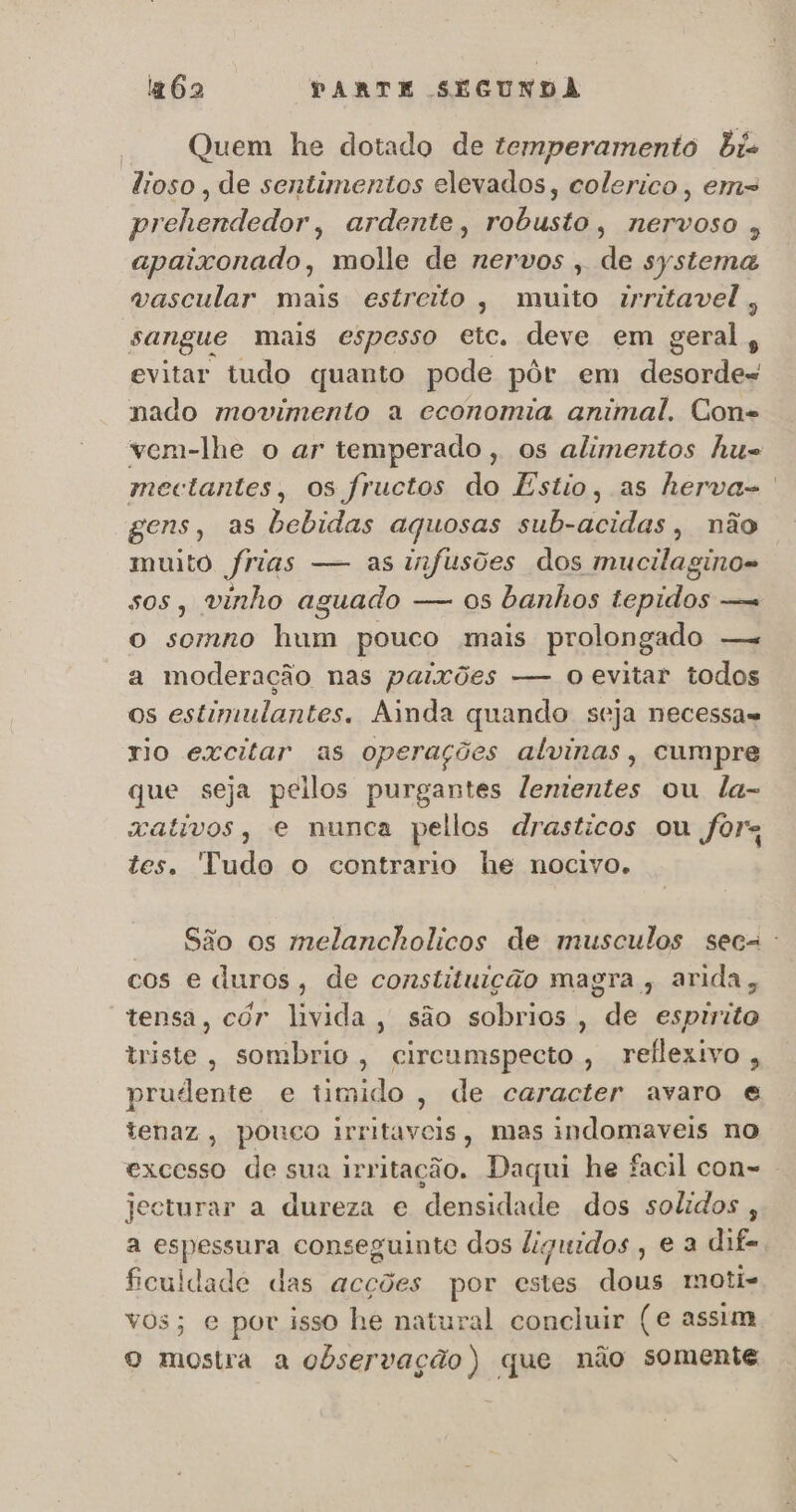 Quem he dotado de temperamento bis ttoso , de sentimentos elevados, colerico , em prehendedor, ardente, robusto, nervoso , apaixonado, molle de nervos , de systema vascular mais estreito, muito irritavel, sangue mais espesso etc. deve em geral, evitar tudo quanto pode pôr em desorde- nado movimento a economia animal, Cons vem-lhe o ar temperado, os alimentos Au= mectantes, os fructos do Estio, as herva-. gens, as bebidas aquosas sub-acidas, não muito frias — as infusões dos mucilagino- sos, vinho aguado — os banhos tepidos — o somno hum pouco mais prolongado —. a moderação nas paixões — o evitar todos os estimulantes. Ainda quando seja necessas rio excitar as operações alvinas, cumpre que seja peilos purgantes lementes ou la- xativos, e munca pellos drasticos ou fôr tes. Tudo o contrario he nocivo. São os melancholicos de musculos seca: cos e duros, de constituição magra , arida, tensa, cór livida, são sobrios, de espirito triste, sombrio , circumspecto, rellexivo, prudente e timido, de caracter avaro € tenaz, pouco irritaveis, mas indomaveis no excesso de sua irritação. Daqui he facil con-= jecturar a dureza e densidade dos solidos , a espessura conseguinte dos liguidos , e a dif=, ficuldade das acções por estes dous imoti- vos; e por isso he natural concluir (e assim o mostra a observação) que não somente