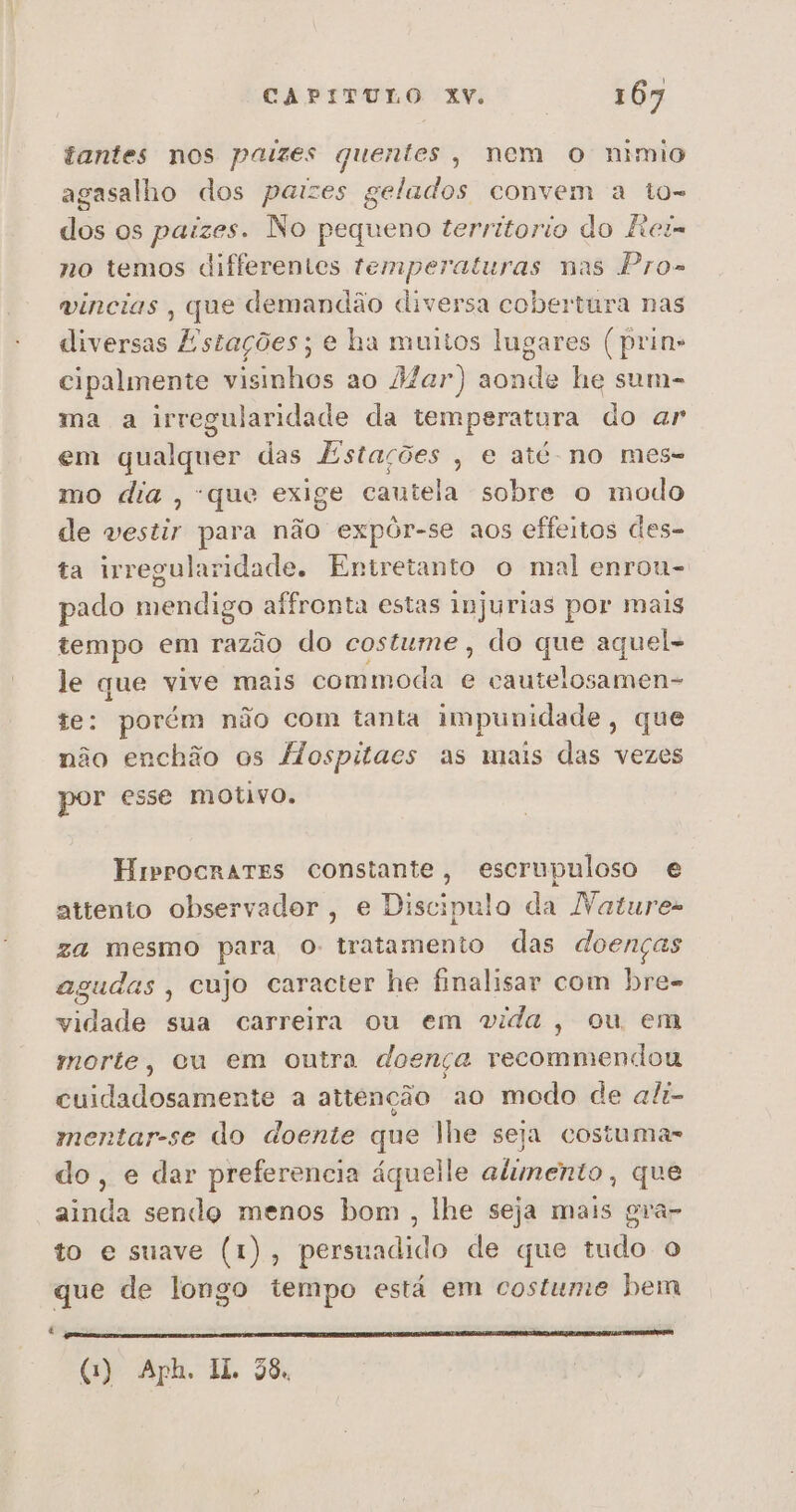 tantes nos paizes quentes, nem O nímio agasalho dos paizes gelados convem a to- dos os paizes. No pequeno territorio do ftei= no temos differentes temperaturas nas Pro» vincias , que demandão diversa cobertura nas diversas Estações; e ha muitos lugares ( prin» cipalmente visinhos ao 2Zar) aonde he sum- ma a irregularidade da temperatura do ar em qualquer das Estações , e até no mes= mo dia, que exige cautela sobre o modo de vestir para não expôr-se aos effeitos des- ta irregularidade. Entretanto o mal enrou- pado mendigo affronta estas injurias por mais tempo em razão do costume , do que aquel- le que vive mais commoda e cautelosamen- te: porém não com tanta impunidade, que não enchão os flospitacs as mais das vezes por esse motivo. Hrprocrartes constante, escrupuloso e attento observador, e Discipulo da Natures za mesmo para o: tratamento das doenças agudas , cujo caracter he finalisar com bre- vidade sua carreira ou em vida, ou em morte, cu em outra doença vecommendou cuidadosamente a attenção ao modo de ali- mentar-se do doente que lhe seja costuma- do, e dar preferencia áquelle alimento , que ainda sendo menos bom , lhe seja mais gra- to e suave (1), persuadido de que tudo o que de longo tempo está em costume bem pa