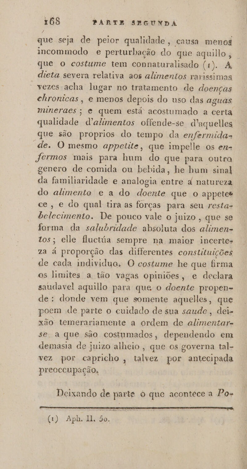 que seja de peior qualidade, causa menos incommodo e perturbação do que aquilo, que o costume tem connaturalisado (1 r). A, dieta severa relativa aos alimentos rarissimas “vezes acha lugar no tratamento de doenças chronicas, e menos depois do uso das aguas muneraes; e quem está acostumado a dentá qualidade. d'alimentos offende-se d 'aquelles que são proprios do tempo da enfermida- “de. O mesmo appetite, que impelle os en- — fermos mais para hum do que para outra genero de comida ou bebida, he hum sinal da familiaridade e analogia Euiro à natureza do alimente e a do Ea que o appetes ce, e do qual tira as forças para seu resta- belecimento. De pouco vale o juizo, que se forma da salubridade absoluta dos alimen- tos; elle fluctúa sempre na maior incerte» za à proporção das diferentes constituições “de cada individue. O costume he que firma os limites a tão vagas opiniões, e declara saudavel aquillo para que o doente propen- de: donde vem que somente aquelles, que poem de parte o cuidado de sua saude, dei- xão temerariamente a ordem de alimentar- se a que são costumados, dependendo em demasia de juizo alheio , que os governa tal- vez por capricho, talvez por antecipada preoccupação, à Deixando de parte O que acontece a Pos CASA E o a AI om