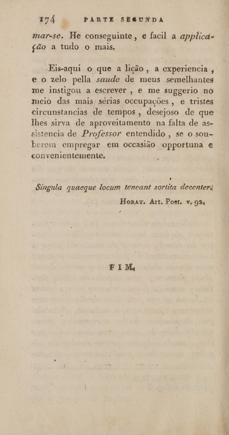 mar-se. He conseguinte, e facil à applicd- ção a tudo o mais. Eis-aqui o que a lição, a experiencia ,' “e o zelo pella saude de meus semelhantes me instigou a escrever, e me suggerio nó meio das mais/ sérias occupações , e tristes circunstancias de tempos , desejoso de que lhes sirva de aproveitamento na falta de as- sistencia de Professor entendido , se o sou- berem empregar em occasião opportuna é convenientemente. Singula quaeque locum teneant sortita decenterg Honrar. Art, Poet. ve 93% , EF IM