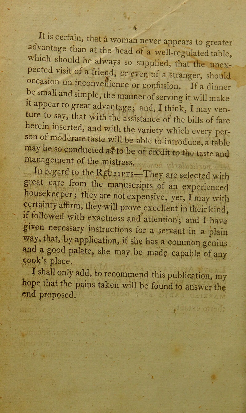 4 It IS certain, that a woman never appears to greater advantage than at the head of a well-regulated table, which should be always so supplied, that the unex- pected visit of a friend, or even bf a stranger, should occasion no inconvenience or confusion. If a dinner small and simple, the manner of serving it will make it appear to great advantage; and, I think, I may ven- ture to say, that with the assistance of the bills of fare herein inserted, and with the variety which every per- son of moderate taste will be able to introduce, a table may be so conducted a? to be of credit to the taste and management of the mistress, . Ia regard to the REbEIPTS-The7 are selected with great care from the manuscripts of an experienced . ousekeeper; they are not expensive, yet, I may with certainty affirm, they-will prove excellent in their kind, if followed with exactness andattention; and I have given necessary instructions for a servant in a plain way, that, by application, if she has a common genius and a good palate, she may be mad? capable of any cook’s place. I shall only add, to recommend this publication, my hope that the pains taken will be found to answer th? end proposed.