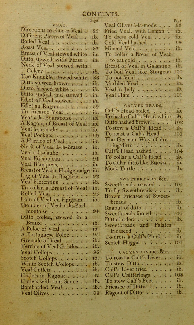 VEAL. Directions to choose Veal . Different Pieces of Veal . . Borled Veal Roast Veal Breast of Veal stewed white Ditto stewed, with Pease . Neck of Veal stewed with Celery The Knuckle stewed white Ditto stewed brown .... Ditto, hashed white .... Ditto stuffe.d and stewed . f diet of Veal stewed . . . Fillet au Ragout To fricasee Veal . . . . . Veal a-la-Bourgeoise . . . A Rago.ut of Breast of Veal V eal a-la-mode. , ..... Veal Pockets. . ...... ATdarricp of Veal .... ■Neck of Veal a-la-B raize . Veal a-Ia-dau.be Veal Fricandeau ...... Veal Blanquets Breast of Veal in H odgepodge Leg of Veal in Disguise • . Veal Florentine ...... To collar a Breast of Veal K oiled Veal . I oin of Veal en Epigram . Shoulder of Veal a-la-Pied- montoise Ditto rolled, stewed in a Braize ........ A Poloe of Veal .... A Portuguese Poloe . . Grenade of Veal . . . Terrine of Veal Gristles Veal Collops: Scotch Collops .... White Scotch Collops . Veal Cutlets ...... Cutlets in Ragout . . . Cutlets with sour Sauce Bombarded Veal . . . Veal Olives . ..... Page 8 6 ib. ib. 87 ib. ib. ib. 88 ib. ib. ib. ib. 89 ib. ib, ib. ib. 90 ib. ib. ib. 91 ib. ib. 92 ib, ib. 93 ib. 94 ib. ib. 95 ib. ib. 96 Veal Olives a-la-mode ... 98 Fried Veal, with Lemon . ib. To dress cold Veal ...» ib. Cold Veal hashed 99 Minced Veal ib. To collar a Breast of Veal to eat cold ib. Breast of Veal in Galantine ib. To boil Veal like Sturgeon 100 To pot Veal . ib. Marbled Veal ....... ib. Veal in Jelly ib. Veal Ham 101 CALVES HEADS. Calf’s Head boiled .... ib. To hash a Calf’s Head white ib. Ditto hashed brown .... 102 To stew a Calf’s Head . . ib. To roast a Calf’s Head . .103 The German Way of dres- sing'ditto ib. Calf’s Head hashed .... 104 To collar a Calf’s Head . . ib. To Collar ditto like Brawn . ib. Mock T urtle ib. SWEETBREADS, &C. Sweetbreads roasted . . . To fry Sweetbreads .... Brown Fricasee of Sweet- breads Ragout, of ditto Sweetbreads forced .... Ditto larded. Sweetbreads and Palates fricaseed .... ... To dress a Calf’s Pluck . . Scotch Haggas . ..... t CALVES LIVER, &C. 105 ib. ib. ib. 100 ib. ib. ib. 107 ib. To roast a Calf’s Liver , . ib. ib. To stew Ditto . . ... ib. Calf’s Liver fried . . . . < ib. 97 Calf’s Chitterlings . . . . 103 ib. To stew Calf’s Feet . . . . ib. ib. Fricasee of Ditto . . . 98 R&gout of Ditto . . . .