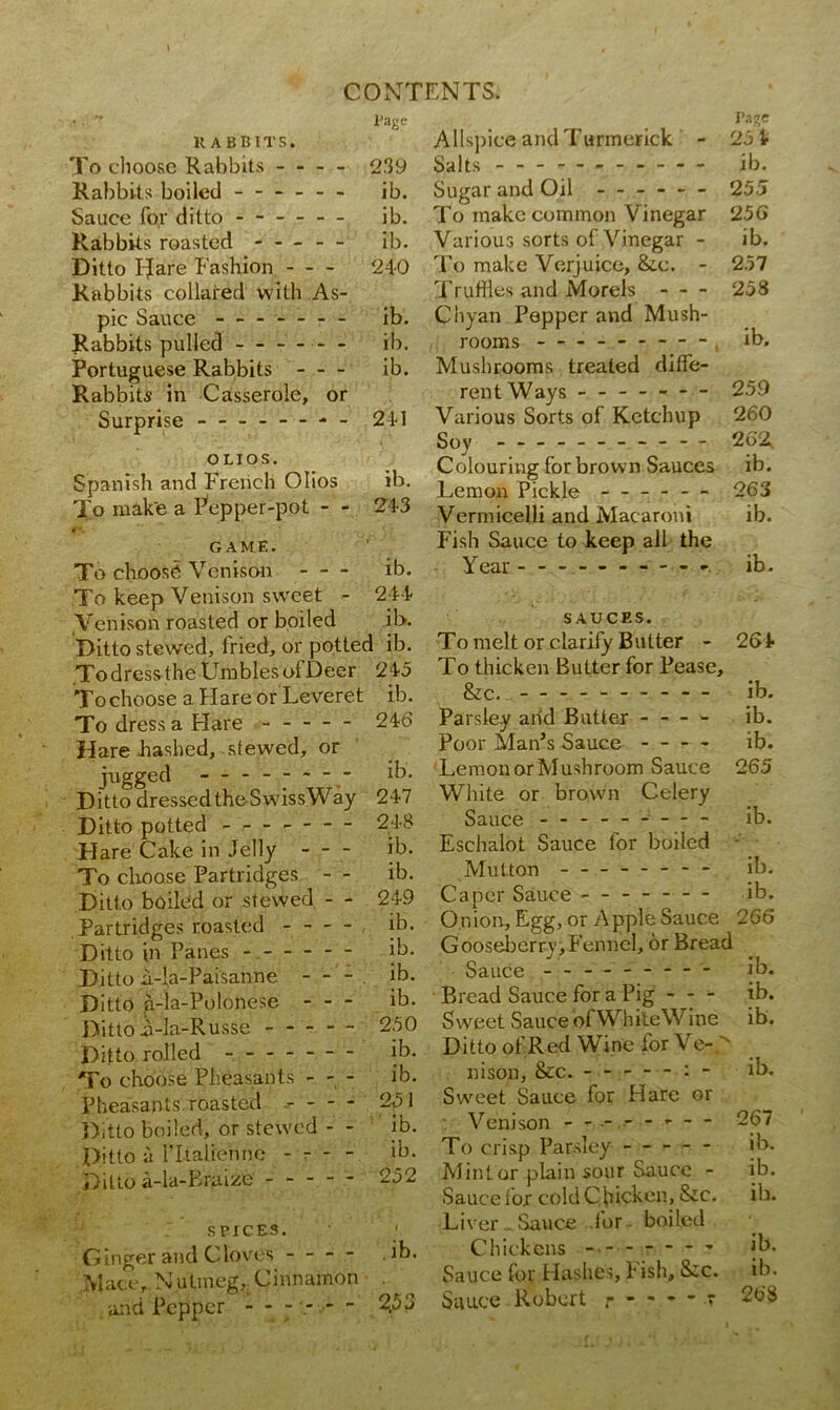 lJage RABBITS. To choose Rabbits 239 Rabbits boiled - ib. Sauce for ditto - ib. Rabbits roasted - ib. Ditto I-Jare Fashion - - - 240 Rabbits collared with As- pic Sauce ------- ib. Rabbits pulled ib. Portuguese Rabbits ib. Rabbits in Casserole, or Surprise - 241 OLIOS. Spanish and French Olios ib. To mak'e a Pepper-pot - - 243 GAME. To choose Venison ib. To keep Venison sweet - 244 Venison roasted or boiled ib. Ditto stewed, fried, or potted ib. To dress the Umbles of Deer 245 To choose a Hare or Leveret ib. To dress a Hare — 246 Hare hashed, stewed, or jugged — ib. Ditto dressedthe-SwissWay 247 Ditto potted - - - 248 Flare Cake in Jelly - - - ib. To choose Partridges - - ib. Ditto boiled or stewed - ^ 249 Partridges roasted ib. Ditto in Panes - ib. Ditto ii-l,a-Paisanne - - - ib. Ditto a-la-Polonese ib. Ditto i-Ia-Russe 250 Ditto rolled ------- ib. To choose Pheasants - - - ib. Pheasants roasted 251 Ditto boiled, or stewed - - ib. Ditto a ritaliehne - - - - ib. Ditto a-la-Kruize 252 spices. 1 Ginger and Cloves - - - - ib. Mace, Nutmeg,; Cinnamon . and Pepper - - - ‘- - ^53 Page Allspice andTuriuerick - 25 4 Salts ib. Sugar and Oil ------ 255 To make common Vinegar 256 Various sorts of Vinegar - ib. To make Verjuice, &c. - 257 Truffles and Morels - - - 258 Chyan Pepper and Mush- rooms ----- - — - . ib. Mushrooms treated diffe- rent Ways 259 Various Sorts of Ketchup 260 Soy - 262, Colouring for brown Sauces ib. Lemon Pickle - -- - — 263 Vermicelli and Macaroni ib. Fish Sauce to keep all the Year — - ib. SAUCES. To melt or clarify Butter - 264 To thicken Butter for Pease, & c. ib. Parsley add Butter - — - ib. Poor Man’s Sauce - - - - ib. Lemon or Mushroom Sauce 265 White or brown Celery Sauce - - ib. Eschalot Sauce for boiled Mutton - — ib. Caper Sauce ------- ib. Onion, Egg, or Apple Sauce 266 Gooseberry, Fennel, or Bread Sauce ib. Bread Sauce for a Pig - - - ib. Sweet Sauce ofWhiteW ine ib. D i t to of,R ed Wi ne for VeO nison, &c. ib. Sweet Sauce for Hare or Venison - -- -- -- - 267 To crisp Parsley ----- ib. Mint or plain sour Sauce - ib. Sauce for cold Chicken, &c. ib. Liver . Sauce for boiled Chickens - ib. Sauce for Hashes, h ish, S;c. ib. Sauce Robert r 268