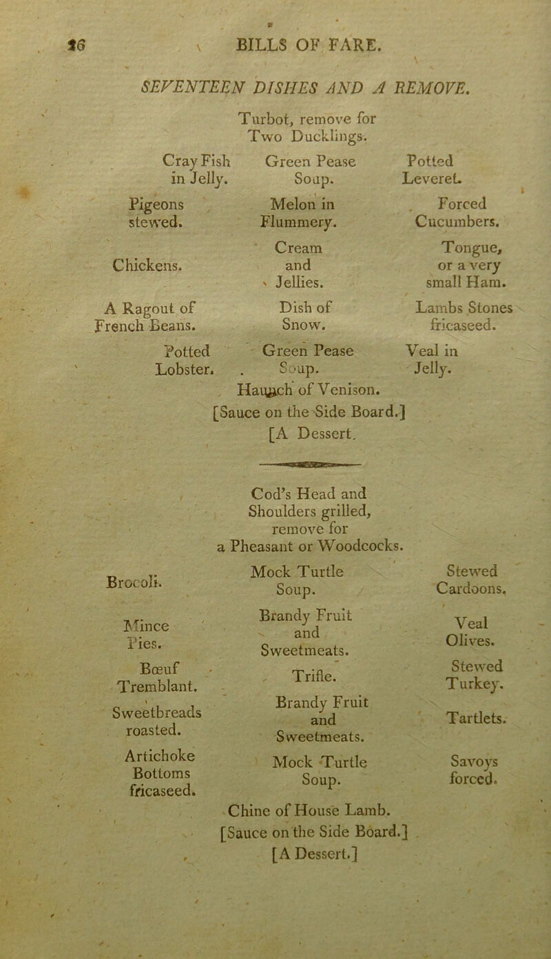 <  \ SEVENTEEN DISHES AND A REMOVE. Turbot, remove for Two Ducklings. Cray Fish in Jelly. Green Pease Soup. Potted Leveret. Pigeons stewed. Melon in Flummery. Forced Cucumbers. Chickens. Cream and ' Jellies. Tongue, or a very small Ham. A Ragout of French Beans. Dish of Snow. Lambs Stones fricaseed. Potted Lobster. Green Pease S -up. Haiujeh of Venison. Veal in Jelly. [Sauce on the Side Board.] [A Dessert. Brocoli. Mince Pies. Bosuf Tremblant. \ Sweetbreads roasted. Artichoke Bottoms fricaseed. Cod’s Head and Shoulders grilled, remove for a Pheasant or Woodcocks. Mock Turtle Soup. Brandy Fruit and Sweetmeats. Trifle. Brandy Fruit and Sweetmeats. Mock Turtle Soup. Chine of House Lamb. [Sauce on the Side Board.] [A Dessert.] Stewed Cardoons. Veal Olives. Stewed Turkey. Tartlets. Savoys forced.