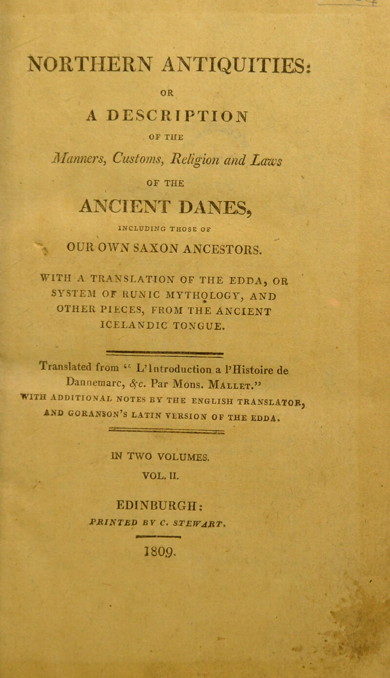 NORTHERN ANTIQUITIES OR A DESCRIPTION O F TUE 3Ianners, Customs, Religion and Lam OF THE i ANCIENT DANES, INCLÜDING THOSE OF \ \ OUll OWxN SAXOxN ANCESTORS. WITH A TRANSLATION OF THE EDDA, OR SYSTEM OF HUN IC MYTHOLOGY, AND OTHER PIECES, FROM THE ANCIENT ICELANDIC TONGUE. Translated from L’Introduction a l’Histoire de Dannemarc, <^c. Par Mons. Mallet.” WITH ADDITIONAL NOTES BY THE ENGLISH TRANSLATOBj AND GORANSON’S LATIN VERSION OF THE EDDA. IN TWO VOLUMES. VOL. II. EDINBURGH: JPJtlNTED BV C. STEWART. 180.9.