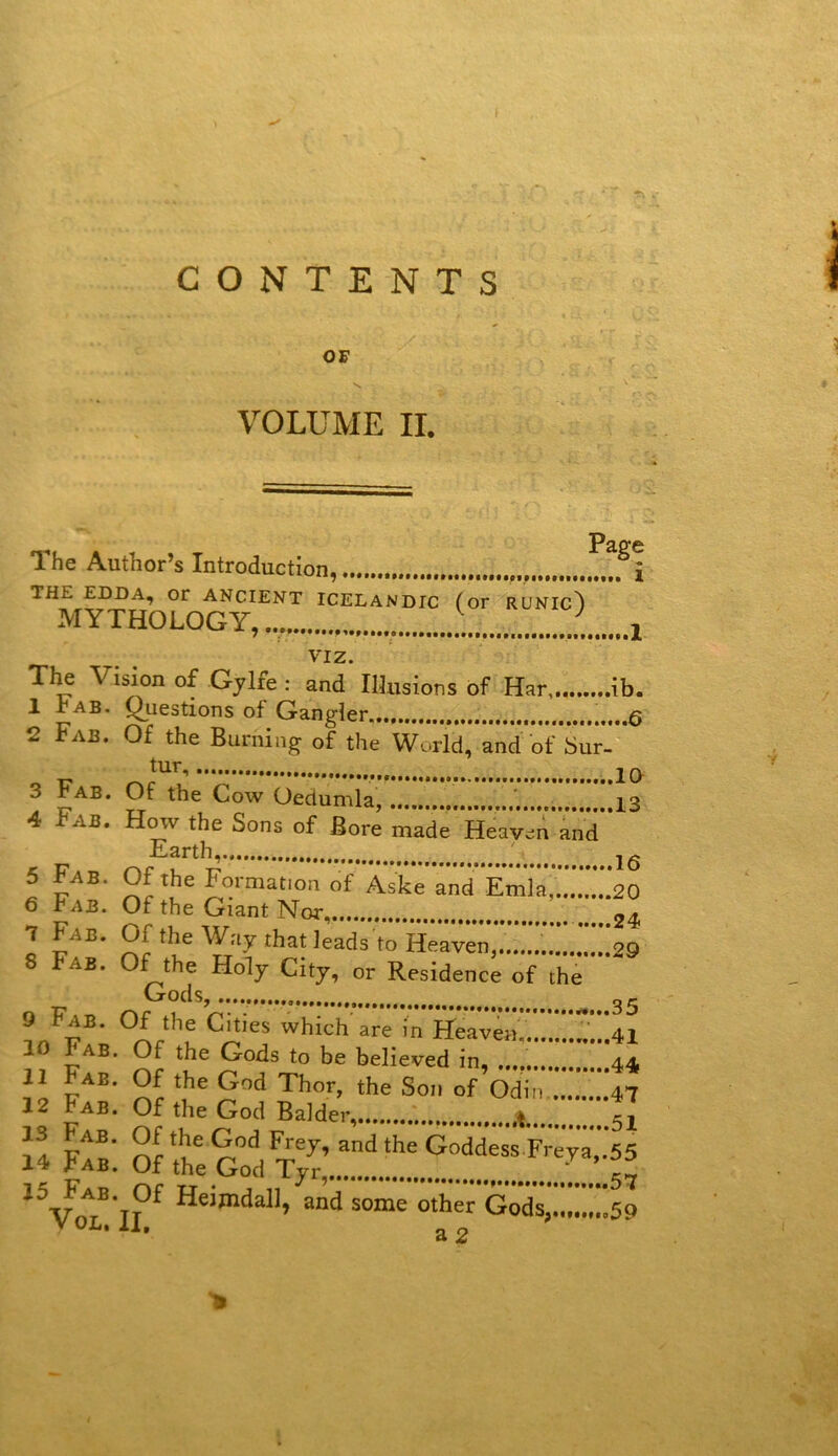 CONTENTS OF VOLUME IL PâP*c The Author’s Introduction, i THE EDDA, or ANCIENT ÎCELANDIC (or RUNIc') MYTHOLOGY, ^ viz. Tl^ Vision of Gjlfe : and IlJiisions of Har ib. 1 rAB. Questions of Gangier. ..6 2 Fab. Of the Burning of the World, and of Sur- tur 3 Fab. Of the Cow Oedumla, ...,13 4 Fab. How the Sons of Bore made Heavc:n and Earth, ' jg 5 Fab. Of the Formation of AsL and Emla*.3.*.*.*20 6 Fab. Of the Giant Nor 24 7 Fab. Of the Way that leads to HeaveZ..'».* 29 8 Fab. Of the Holy City, or Résidence of the * ’ Cxods, 10 Fab. Of the Gods to be believed in, 44 3od some other GodSj.«»t.t.o5o Vol. il, ^ 2