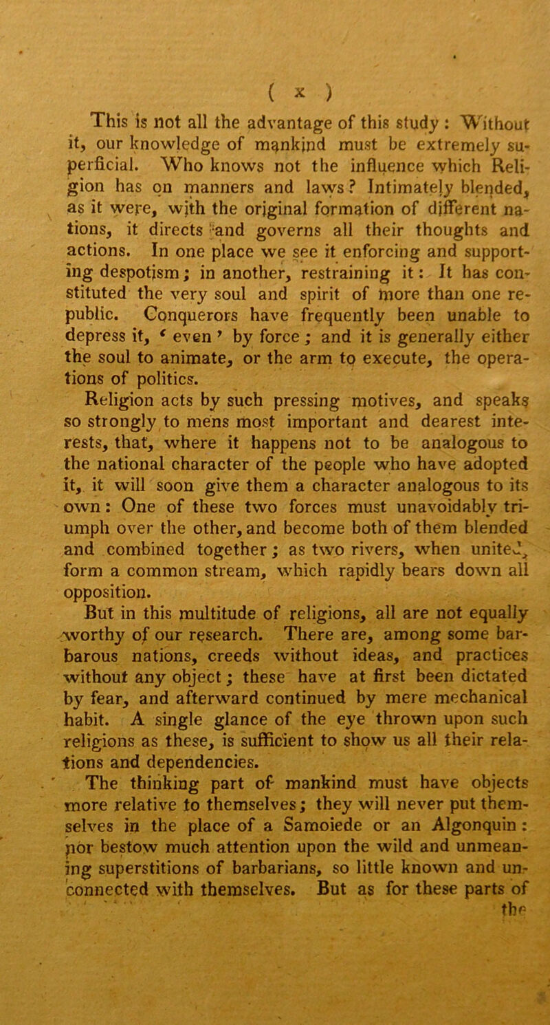 This is Ilot ail the advantage of this study : Wi'thout it, our knowledge of m^nkind must be extremely su- perficial. Who knows not the influence which Reli- jgion has qn manners and lavvs ? Intimatejy blended, as it were, wjth the original formation of différent na- tions, it directs ' and governs ail their thoughts and actions. In one place we see it enforcing and support- îng despotjsm ; in another, restraining it : It has con- stituted the very soûl and spirit of tnore than one re- public. Gonquerors hâve frequently been unable to depress it, ^ even * by force ; and it is generally either the soûl to animale, or the arm tp exeçute, the opera- tions of politics. Religion acts by such pressing motives, and speaka so strongly to mens most important and dearest inte- rests, that, where it happens not to be analogous to the national character of the people who hâve adopted it, it will soon give them a character analogous to its own : One of these two forces must unavoidably tri- umph over the other, and become both of the'm blended and combined together ; as two rivers, when uniteJ_^ form a common stream, which rapidly bears down ail opposition. But in this multitude of religions, ail are not equally iworthy of our rpsearch. There are, among some bar- barous nations, creeds without ideas, and practices without any object ; these hâve at first been dictated by fear, and afterward continued by mere mechanical habit. A single glance of the eye thrown upon such religions as these, is suflflcîent to shpw us ail their rela- tions and dependencies. ’ The thinking part of mankind must hâve objects more relative to themselves ; they will never put them- selves in the place of a Samoiede or an Algonquin : pôr bestow much attention upon the wild and unmean- ing superstitions of barbarians, so little known and un- connected with themselves. But as for these parts of