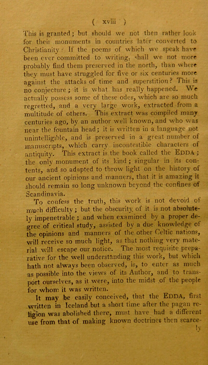 This is fijranted ; but should we not then rather look for theii monuments in countries later converted to Christianity ^ If the poems of vvhich we speak hâve been ever committed to writing, «ihall we not more probably find them preserved in the north, than where they must hâve struggled for five or six centuries more against the attacks of time and superstition ? This is no conjecture ; it is what has really happened. We actually possess some of these odes, which are so mucli regretted, and a very large work, extracted from a multitude of others. This extract was compiled many centuries ago, by an author well known, and who was near the fpuntain head; it is written in a language not unintelligible, and is preserved in a great number of manuscripts, which carry incontestible characters of antiquity. This extract is the book called the Edda ; the only monument of its kind ; singular in its con- tents, and so adapted to throw light on the history of our ancient opinions and manners, that it is amazing it should remain so long unknown beyond the confines of Scandinavia. To confess the truth, this work is not devoid of much difficulty ; but the obscurity of it is not absolute- ly impénétrable ; and when examined by a proper de- gree of critical study, assisted by a due knowledge of the opinions and manners of the other Celtic nations, will receive so much light, as that nothing very mate- rial wiW escape our notice. The most requisite prépa- rative for the well understanding this work, but which hath not always been observed, is, to enter as much as possible into the views of its Author, and to trans- port ourselves, as it were, into the midst .of the people for whom it was written. It may be easily conceived, that the Edda, first written in Iceland but a short time after the pagan re- ligion was abolisbed there, must hâve had a different lise from that of making known doctrines then scarce-