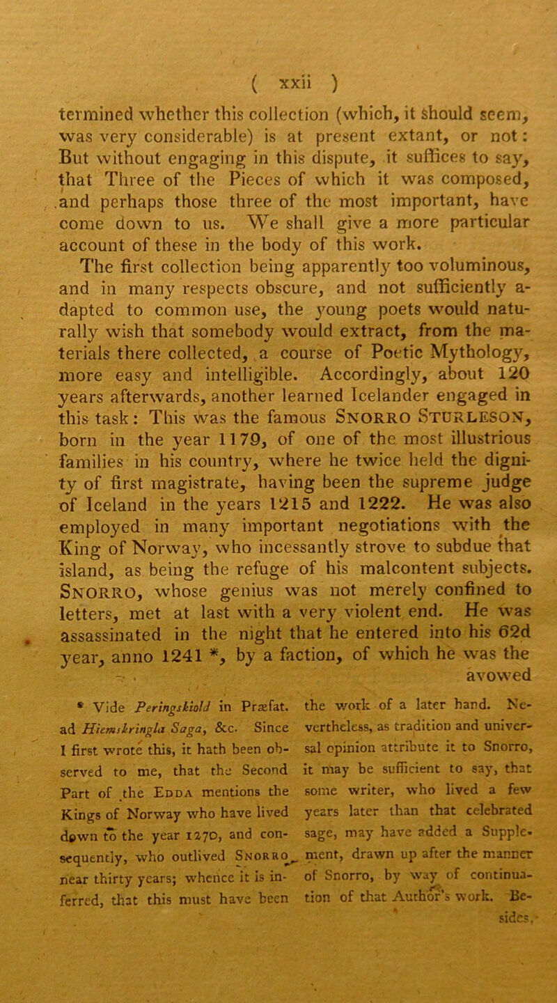 terminée! whether this collection (which, it Should scem, was very considérable) is at présent extant, or not : But without engaging in this dispute, it suffices to say, that Three of tlie Pièces of which it was composed, .and perhaps those three of the most important, hâve corne down to us. We shall give a more particular account of these in the body of this work. The first collection being apparently too voluminous, and in many respects obscure, and not sufficiently a- dapted to corn mon use, the jmung poets would natu- rally wish that somebody would extract, from the ma- terials there collected, a course of Poetic Mythology, more easy and intelligible. Accordingly, about 120 years afterwards, another learned Icelander engaged in this task : This was the famous Snorro StürlesoN, boni in the year 11 79, of one of the most illustrions families in his country, where he twice held the digni- ty of first magistrale, having been the suprême judge of Iceland in the years 1215 and 1222. He was also employed in many important negotiations with the King of Norway, who incessantly strove to subdue that island, as being the refuge of his malcontent subjects. Snorro, whose genius was not merely confined to letters, met at last with a very violent end. He was assassinated in the night that he entered into his 62d year, anno 1241 *, by a faction, of which he was the àvowed *’ Vide Peringskioli in Praîfat. the v/ork. of a later hand. h^e- ad Hiemslringla Saga, &c. Since verthcless, as tradition and univer- 1 first wroté this, it hath been ob- sal opinion attribute it to Snorro, served to me, that the Second it may be sufficient to say, that Part of .the Edda mentions the some writer, who lived a few Kings of Norway who hâve lived years later than that celebrated dpwn to the year 1270, and con- sage, may hâve added a Suppîe- secjuently, who outlived Snorro^ ment, drawn up after the manner hear thirty years; w^hcnce it Is in- of Snorro, by way of continua- ferred, that this must hâve been tion of that Aurhof’s work. Ré- side? .