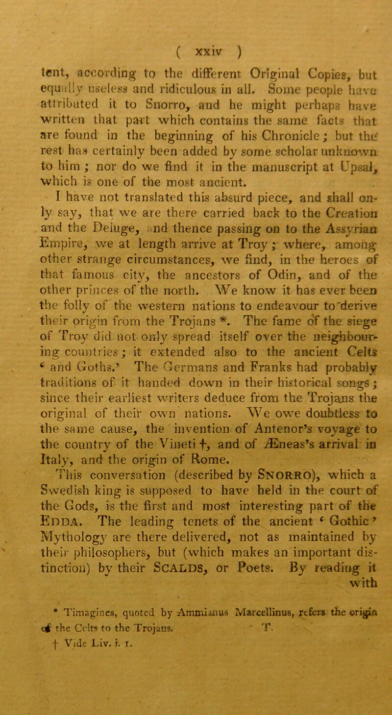 tent, according tp the different Original Copies, but equally useless and ridiculous in ail. Soine peopie hâve attributed it to Snorro, and he might perhaps hâve written that patd which contains the same facts that are found in the beginning of his Chronicle ; but the' rest has certainly bcen added by some scholar unkuown to him ; nor do we find it in the manuscript at üpsaJ, which is one of the most ancient. I hâve not translated this absurd piece, and shall on- ly say, that vve are there carried back to the Création and the Deiuge, ; nd thence passing on to the Assyrian Empire, we at length arrive at Troy ; where, amohg other strange circumstances, we find, in the heroes of that famous city, the ancestors of Odin, and of the other princes of the north. We know it has ever been the folly of the western nations to endeavour to'dérivé their origin from the Trojans *. The famé o‘f the siégé of Troy did uot only spread itself over the neighbour- ing countries ; it extended aiso to the ancient Celts ‘ and Güths.’ The Germans and Franks had probably traditions of it handed down in their historical songs ; since their earliest writers deduce from the Trojans the original of theif own nations. We owe doubtless to the same cause, the invention of Antenor’s voyage to the country of the Vinetif, and of Æneas’s arrivai in Italy, and the origin of Rome. Tins conversation (described by Snorro), which a Swedish king is supposed to hâve held in the court of the Gods, is the first and most interesting part of the Eoda. The leading tenets of the ancient ‘ Gothic ^ Mythology are there delivered, not as maintained by their philosophers, but (which makes an important dis- tinction) by their SCALDS, or Poets. By readiug it with * Timagines, quoted by Ammianus Marcellinus, refers the origin O# the Colts to the Trojans. ' T. f Vide Liv. i. i.