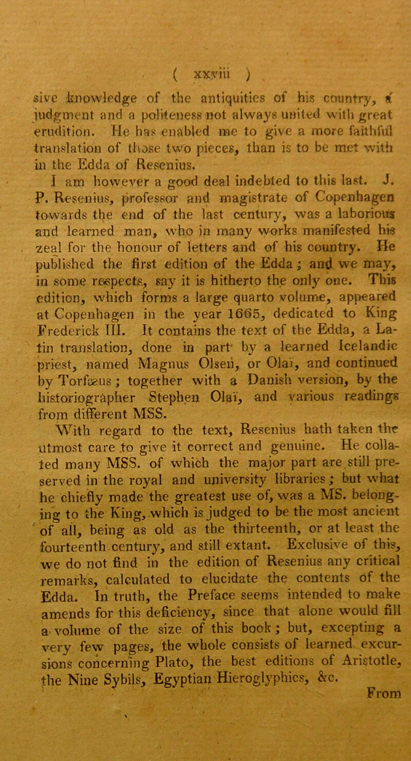 ( xxyiii ) sive knowledge of the antiquities of his country, a iudgment and a politeness not always uniled vvitli great érudition. He bas enabled me to give a more faithful translation of those two pièces, than is to be met with in the Edda of Resenîus. I am liowcA^er a good deal indebted to this last. J. P. Resenius, profeseor and magistrate of Copenhagen towards tlje end of the last century, was a laborious and learned man, who in many works manifested his zeal for the honour of îetters and of his country. He published the first édition of the Edda ; and we may, in some respects, say it is hitherto the only one. This édition, which forms a large quarto volume, appeared at Copenhagen in the year 1665, dedicated to King Frederick TII. It contains the text of the Edda, a La- tin translation, done in part' by a learned Icelandic priest, named Magnus Olseh, or Olaï, and continued by Torfœus ; together with a Danish version, by the hi&toriogràpher Stephen Olaï, and varions readings from different MSS. With regard to the text, Resenius hath taken thr iitmost care .to give it correct and genuine. He colla- ted many MSS. of which the major part are still pre- served in the royal and university libraries ; but what he chiefly made the greatest use of, was a MS. belong- ing to the King, which is judged to be the most ancient of ail, being as old as the thirteenth, or at least the fourteenth. century, and still extant. Exclusive of this, we do not find in the édition of Resenius any critical remarks, calculated to elucidate the contents of the Edda. In truth, the Préfacé seems intended to make amends for this deficiency, since that alone would fill a volume of the size of this book ; but, excepting a very few pages, the whole consists of learned excur- sions coiicerning Plato, the best éditions of Aristotle, Jhe Nine Sybils, Egyptian Hierôglyphics, &c. From