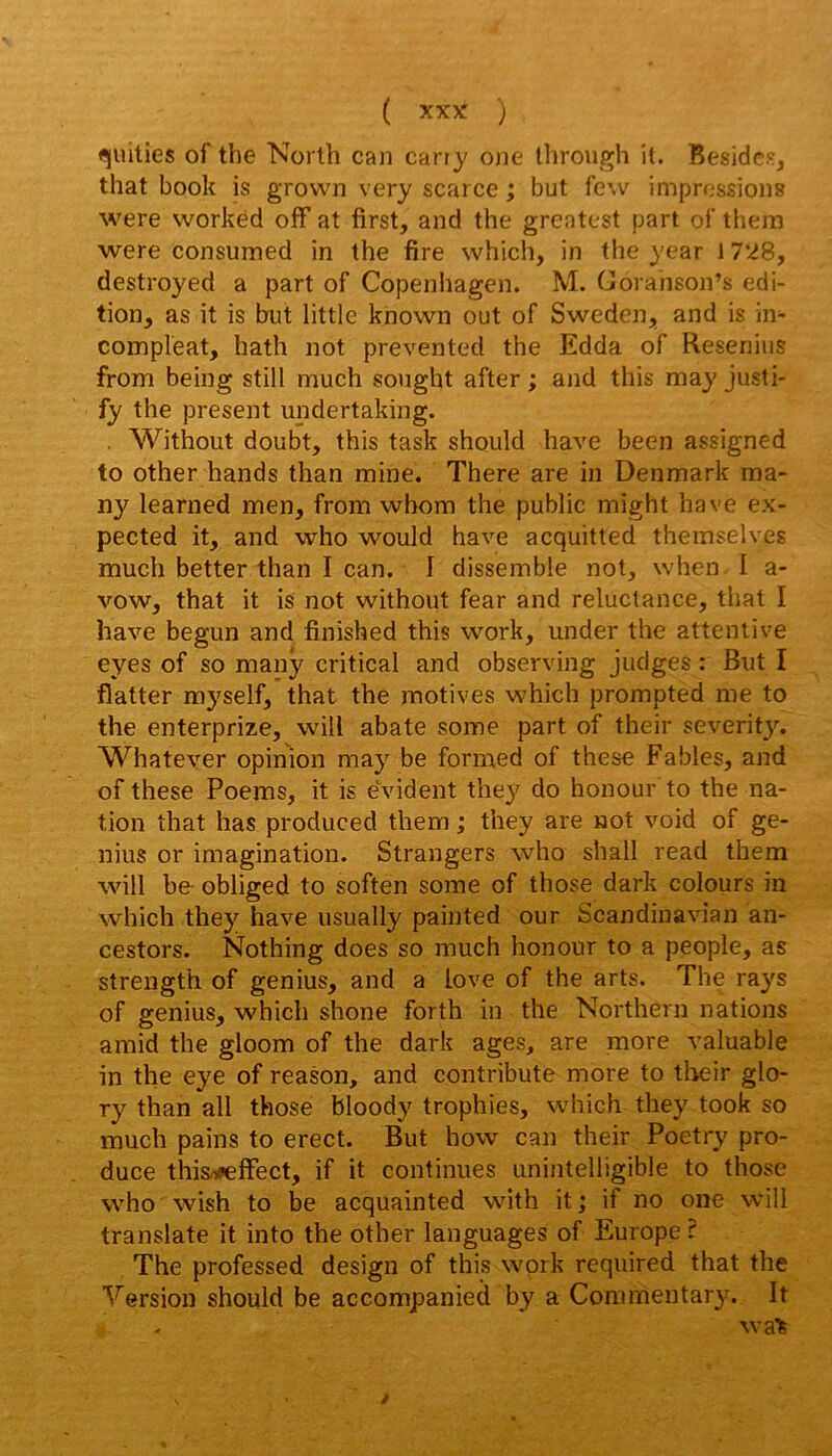 quilies of the North can carry one ihrough it. Besides, that book is grovvn very scarce ; but few impressions were vvorkéd off at first, and the greatest part ol' thera were consumed in the fire which, in the year 1728, destroyed a part of Copenhagen. M. Goranson’s édi- tion, as it is but little known out of Sweden, and is in- compleat, hath not prevented the Edda of Resenins from being still much sought after ; and this may justi- fy the présent undertaking. , Without doubt, this task should hâve been assigned to other hands than mine. There are in Denmark ma- ny learned men, from vvbom the public might hâve ex- pected it, and who would hâve acquitted themselves much better than I can. I dissemble not, when I a- vow, that it is not without fear and réluctance, that I hâve begun and finished this work, under the attentive eyes of so manÿ critical and observing judges : But I flatter myself, that the motives which prompted me to the enterprize, will abate some part of their severit}\ Whatever opinion may be formed of these Fables, and of these Poems, it is évident they do honour to the na- tion that has produced them ; they are not void of ge- nius or imagination. Strangers who shall read them will be- obliged to soften some of those dark colours in which they hâve usually painted our Scandiuavîan an- cestors. Nothing does so much honour to a people, as streiigth of genius, and a love of the arts. The rays of genius, which shone forth in the Northern nations amid the gloom of the dark âges, are more valuable in the eye of reason, and contribute more to tlieir glo- ry than ail those bloody trophies, which they took so much pains to erect. But how can their Poetry pro- duce thisnPefFect, if it continues unintelligible to those who wish to be acquainted with it ; if no one will translate it into the other languages of Europe ? The professed design of this wprk required that the Version should be accompanied by a Commentar}. It waTs