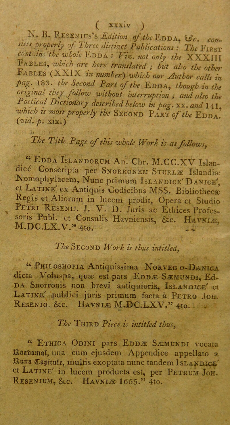 _ N. B. Reseniits’s Edition of //^^Edda, XdSc. con- sists Pfoperly of Three distinct Publications : The First cont ins the whole Edda : Vhz. not only the XXXJII Fables, wlzch are here tra7islated ; lut also the other Fables (XXIX in number) which our Author colis in pag. J33. the Second Port of the Edda, though in the oftg:nal they fcdlow without interruption ; and also the Poetical Dictîonàry described below in pag. xx. and 141 nuhtch is mostproperly thù Second Part of the Edda! ivid. p, xix.) J / The Titie Page of this whole Worh is as foUows, Edda Islàndorüm An. Chr. M.CC.XV Islan- dice Conscripta per Snorronem Sturlæ Islandiæ Nomophylacetn, Nunc pritnum Islandice'D anice'. Latine' ex Antiquis Codicibus MSS. Bibliothecæ Regis et Aliorum in lucem prodit, Opéra et Studio ^ Pétri Resenij. J. V, D. Juris ac Ethices Profes- soris Publ. et Consulis Havnieilsis, &c. Havniæ. M.DC.LX.V.’^ 4to. The Second Work is thus intitledj ‘‘ Philoshopia Antiqiiissima Norveg o-Danica dicta Voiuspa, quæ est pars Eddæ Sæmundi, Ed- DA Snorronis non brevi antiquioris, IslaNdice' et Latine' publici juris primum facta à Petro Joh. Resenio. &c. Havniæ M JDC.LXV.” 4to. The Third Piece is intitled thus, Ethica Odini pars Eddæ Sæmundi vocata ÎRaaôamaï, una cum ejusdem Appendice appellato a Huîta Capîtuïr, muitis exoptata nunc tandem Islandiçe' et Latine' in lucem producta est, per Petrum Joh. ReseniuKi, &C. Havniæ ld65.” 4to.
