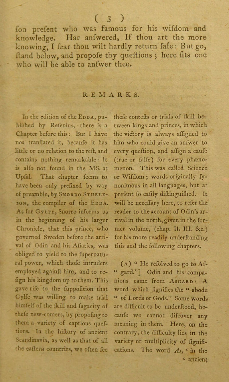 ion preient who was famous for his wifdoin and knowledge. Har anfvvered, If thou art the more knowing, I fear thon wilt hardlj retnrn fafe : But go, iland below, and propofe thj queftions ; here fits one who will be able to anfvver thee. R E M A R K S. In the cciition of the Edda, pu- blilhed by Refenius, there is a Chapter before this ; But I hâve not tranflated it, becaufe it has little or no relation to the rcft, and contains nothing remarkable : It is aifo not found in the MS. at UpfaL That chapter feems to hâve been only prcfiied by way of preamble, by Snorro Sturle- SON, the compiler of the EddA. As for Gvlfe, Snorro informs us in the beginning of his larger Chronicle, that this prince, ■who govemed Swcden before the arri- vai of Odin and his Afiatics, was obliged to yield to the fupernatu- ral power, which thofe intrudcrs employed againft him, and to re- fign his kingdom up tothem. This gave rife to the fuppofition that Gylfe was willing to makc trial himfelf of the fkill and fagacity of thefe new-comers, by propofmg to them a variety of captions quef- tions. In the hiftory of ancicnt Scar.dinavia, as well as that of ail fhc eaflcrn countries, wc often fcc thefe contefls or trials of Iklll be- tween kings and princes, in w'hich the viélory is always affigned tp him who could give an anfwer to every qucftion, and aflign a caufe (truc or falfe) for every phæno- mcnon, This was called Science or Wifdom ; words originally fy- nonimous in ail languages, but at prefcnt fo eafily diftinguilhed. It will be necefîary here, to refer the reader to the account of Odin’s ar- rivai in the north, given in the forr mer volume, (chap. II. III. &c.) for his more readily underftanding this and the following chapters. (a) “ He refolved to go to Af- “ gard.”] Odin and his compa- nions came froni Asgard ; A Word which fignifies the “ abode “ of l.ords or Gods.” Some words are difficult to be underftood, be- caufe we cannot difcover any meaning in them. Here, ojr the contrary, the difficulty lies in the variety or multiplicity of fignifi- cations. The word As, ‘ in the ‘ ancienç