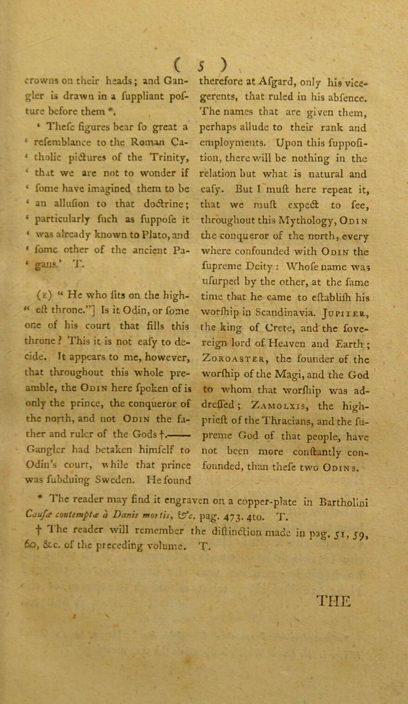 ( crowns on their hîacls; and Gan- gler Is drawn in a fuppHant pof- ture bcfore them ‘ Thcfc figures bcar fo grcat a ‘ rcfemblance to the Roman Ca- * tholic piélures of the Trinity, ‘ that we arc not to wonder if ‘ fome bave imagincd them to be ‘ an allufion to that doélrine; ‘ particularly fuch as fuppofe it * was already known to Plato, and ‘ fome other of the ancicnt Pa- ‘ gans.’ T. (e) “ Hc who lits on the high- “ eft throne.”] Is it Odin, or Ibme onc of his court that fills this throne ? This it is not eafy to dé- cidé. It appears to me, however, that throughout this whole pre- amblc, the Odin here fpoken ofis only the prince, the conqueror of the north, and not Odin the fa- ther and rulcr of the Godsf. Ganglcr had bctakcn himfelf to Odin’s court, while that prince was fubduing Sweden. Hefound 5 ) therefore at Afgard, only his vlce- gerents, that ruled in his abfencc. The names that arc given them, perhaps alludc to their rank and employmcnts. Upon this fuppofi- tion, thcre will be nothing in the relation but what is natural and cafy. But I muft here repeat it, that we mufl; cxpcél to fce, throughout this Mythology, Odi N the conqueror of the north, every where confounded with Odin the fupreme Deity : Whofe namc was ufurped by the other, at the famé time that he came to eftablilli his worlhip in Scandinavia. JapiTER, the king of Crete, and'the fove- reign lord of Heaven and Earth ; ZoROASTER, the founder of the worlhip of the Magi, and the God to w^hom that worlliip was ad- drcflcd ; Zamolxis, the high- priell of the Thracians, and the fu- preme God of that people, hâve not been more conftantly con- founded, thon thefc two Odin s. * The reader may find it engraven on a copper-plate in Bartholiui Caufa coatemptce à Danis mot fis, iffc, pag. 47'?. 410. T. t The reader will remember the diüinaion made in pag. 51,59, fio, &.C. of the preceding volume. T. THE / ^ /