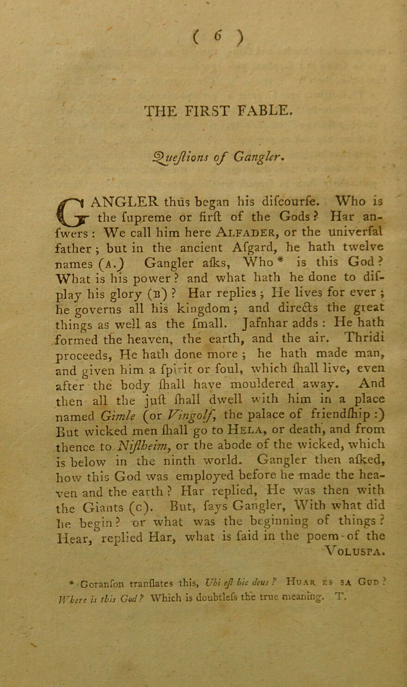 THE FIRST FABLE. ^uejlions of Gangler. GANGLER thüs began his difcourfe. Who is the fupreme or firfl: of the Gods ? Har an- fwers : We call him here Alfader, or the univerfal father ; but in the ancient Afgard, he hath twelve riames (a.J Gangler afks, Who* is this God ? What is his power ? and what hath he done to dif- plaj his glorj (b) ? Har replies ; He lives for ever ; he governs ail his kingdom ; and direds the gieat things as well as the fmall. Jafnhar adds : He hath formed tbe heaven, the earth, and the air. Thridi proceeds, He hath done more ; he hath made man, and given him a fpiric or foui, which lhall live, even after thé body fliall haye mouîdered away. And then ail the jiift lhall dwell with him in a place named Gimle (or Vingolf, the palace of friendlhîp :) But wicked men fliall go to Hela, or death, and from thence to JSJiflheîm^ or the abode of the wicked, whicb is below in the ninth wmrld. Gangler then aflçed, how this God was employed before he made the hea- ven and the earth ? Har replied, He was then with the Giants (c). But, fays Gangler, With what did he begin ? or what was the beginning of things ? Hear, replied Har, what is faid in the poem-of the VOLUSPA. ♦'Goranfon tranflates this, Ubi ef hic deus ? Huar es sa Güd ? Whcre is this God? Which is douhtlefs thé true meaning. T.