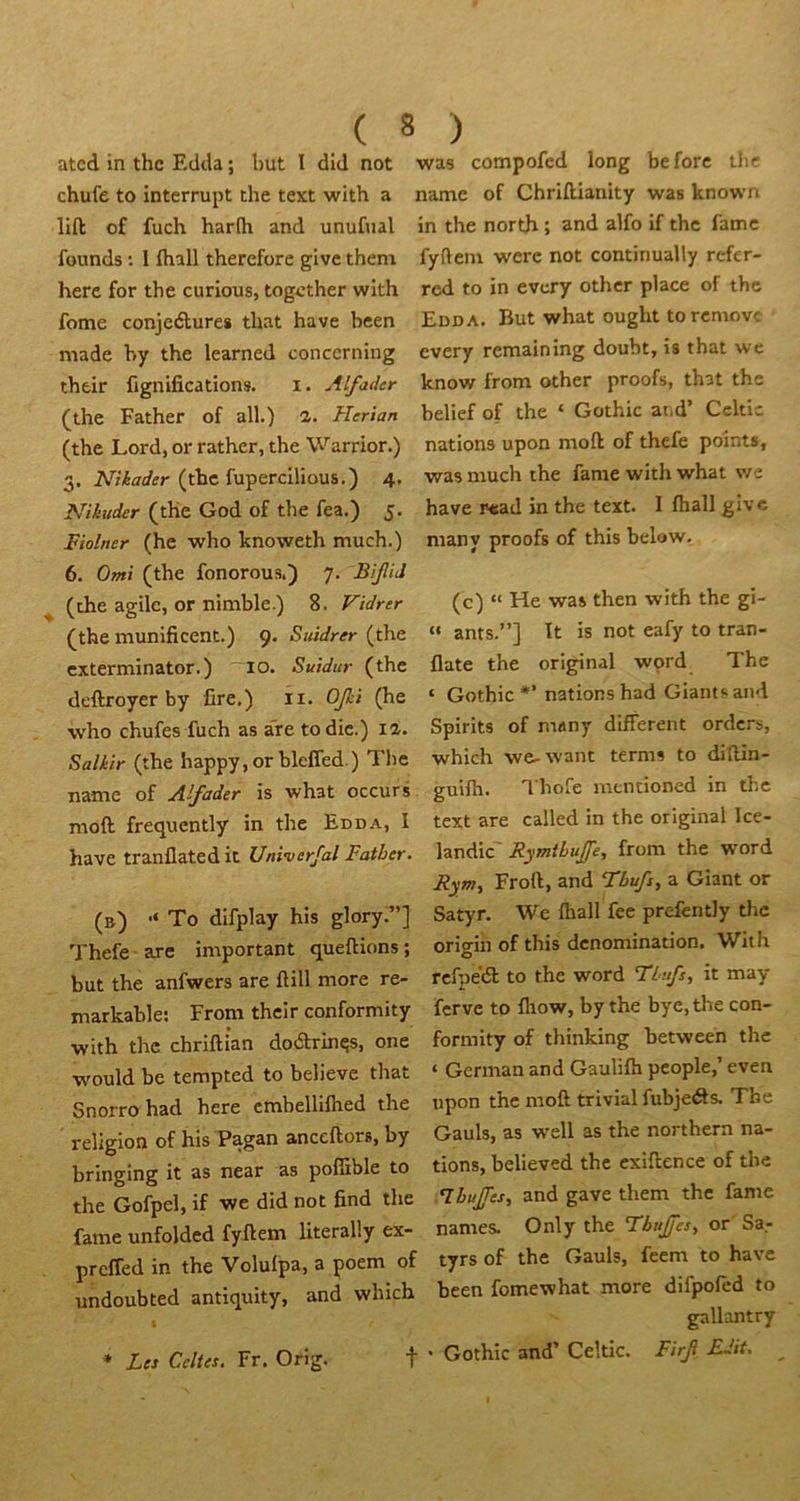 atcd in thc Edcla ; but 1 did not was compofcd long be fore thc chufe to interrupt the text with a name of Chriftianity was known lift of fuch harfh and unufual in the north ; and alfo if thc lame founds; I lhall thercfore givethem fyfteni were not continually refer- herc for the curious, togcther wlth rcd to in evcry othcr place of the fome conjeélures that hâve been Edda. But what ought torcmovc made by the learned conccrning every remaining doubt, is that wc their fignifications. i. Alfader know front other proofs, that thc (the Father of ail.) 1. Herian belief of the ‘ Gothic at.d Ccltic (the Lord, or rathcr, the Warrior.) nations upon moft of thefe points, 3. (thc fupercilious.) 4. was much the famé with what we Nikuder (the God of the fea.) 5. hâve wead in the text. I lhall givc Fiolner (he who knoweth much.) many proofs of this below. 6. Omi (the fonorous.) 7. BiJliJ (the agile, or nimble.) 8. Vidrer (c) » He was then with the gi- (the munificent.) 9* Siùdrer (the “ ants.”] It is not eafy to tran- exterminator. ) 10. Suidur (thc llate the original word The deftroyer by lire,) \i. Ofei ‘ Gothic *’nations had Giants and who chufes fuch as a”re to die.) il. Spirits of many different orders, Sa/>è/r (the happy, or blelTed.) Tl)e which we-want terms to diftin- name of Alfader is what occurs guilh. Thofe mentioned in thc moft frequently in the Edda, I text are called in the original Ice- have tranflated it Uni-verfal Father. landic RymthuJJe, from the word Rym, Froft, and Fbufj, a Giant or (b) “ To difplay his glory;”] Satyr. We lhall fee prefently thc Thefe are important queftions ; origin of this dénomination. With but the anfwers are ftill more re- rcfpe'61 to thc word TLufs, it may markable: From their conformity ferve to lltow, by the bye, the con- with the chrlftian dodrin^s, one formity of thinking between the wmuld be tempted to believe that ‘ German and Gaulilh people, even Snorro had here cmbellilhed the upon thc moft trivial fubjeéls. The religion of his Pagan anceftors, by Gauls, as well as the northern na- bringing it as near as pofîible to tions, believed thc cxiftence of the the Gofpel, if we did not find the .^buJTes, and gave them the famé famé unfolded fyftem literally ex- names. Only the Fbujfes, or Sa.- preffed in the Volulpa, a poem of tyrs of the Gauls, feem to hâve undoubted antiquity, and which been fomewhat more difpofed to ; gallantry * Les Celtes. Fr. Orig. t ' Gothic and’ Celtic. Firf EJtt.