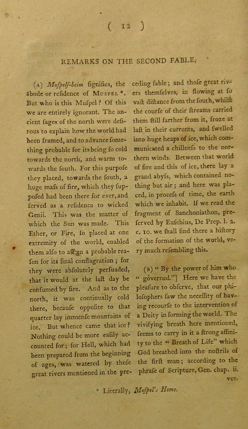 REMARKS ON THE SECOND FABLE,- (a) Mufpelf-beim fignifies, the âbodc or refidence of Muspel But -wlio îs this Mufpel ? Of this we arc entirely ignorant. The an- cient fages of the north wcfe defi- rous to explain how the -worldhad heen framcd, and to advance fome- thing probable for its being fo cold towards the north, and warm to- -ivards the fouth. For this purpofe they placcd, towards the fouth, a huge mafs of fire, which they fup- pofed had been there for ever.and ferved as a refidence to wicked Genii. This was the matter of which the Sun was made. This Ether, or Fire, fb placed at one extremity of the world, enabled ” them alfo to àlÇgn a probable rea- fon for its final conflagration ; for they were abfolutely perfuaded, thatitwouid àt the laft day be confumed by fire. And as to the north, it was ’ continually cold there, becaufe oppofite to that quarter lay immenfe mountains of ice. But whence came that ice ? Nothing could be more cafily ac- counted for; for Hell, which had been prepared from the beginning of âges, was watered by thofe great rivers mentioned in the pre- ceding fable ; and thofe great riv- ers thcmfelves, in flowing at fb vaft diflance from the fouth, whilft thé courfe of their ftreams carried them ftill farther from it, froze at laft in their currents, and fwelled into huge heaps of ice, which com- municated a chillnefs to the nor- thern winds. Between that world of fire and this of ice, there lay a grand abyfs, which contained no- thing but air ; and here was pla- ced, in procefs of time, the earth which we inhabit. If we read the fragment of Sanchoniathon, pre- ferved by Eufebius, De Prep. 1. a. c. lo. we fliall find there a hiftory of the formation of the world, ve- ry much refembling this. (b) “ By the power of him who ~ “ gôverned.”] Here we hâve the pleafure to obferve, that our phi- lofophers faw the neceflity of hav- ing rccourfe to the intervention of a Deity in forming the world. The vivifying breath here mentioned, feems to carry in it a ftrong affini- ty to the “ Breath of Life” which God breathed into the noftrils of the firft man; according to the phrafe of Scripturc, Gen. chap. ü. ver. * Ifiterally, Home.