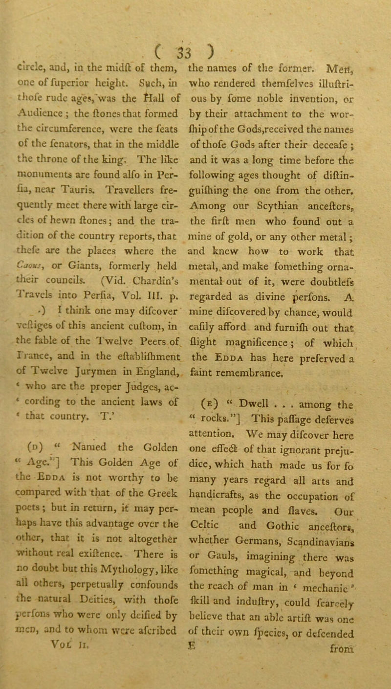 ( cîrclc, and, in the midft of them, one of fuperior height. Such, in tJiole rude agesj'was thc Hall of Audience ; the ftones that formed the drcumference, were the feats of the fcnators, that in the middle the throne of the king, The Hke monuments are found alfo in Per- üa, near Tauris. Travellers fre- quently meet there with large clr- cles of hewn ftones ; and the tra- dition of the country reports, that thefe are the places where the Cjous, or Giants, formerly held their councils. (Vid. Chardin’s Travcls into Perfia, Vol. III. p. 0 I think one may difcover veftigeb of this ancient cuftom, in the fable of the Twelvc Peers of I j-ance, and in the eftablifhment of Twelve Jurymen in England, * -who are the proper Judges, ac- ‘ cording to the ancient laws of ‘ that country. T.’ (d) “ Naraed the Golden “ Age.’ ] This Golden Age of the £dda is not worthy to be comparcd with that of the Greek poets ; but in return, it may per- haps hâve this advantage over the othcr, that it is not altogether without real exiftence. There is no doubt but this Mythology, like ail othcrs, perpetually confounds îhe natural Deities, with thofe iicrfons wl)o were only dcifted by mcn, and to whom were afcribed Voi; II, 33 ) the names of tlie former. Men, who rendered themfelves illuftri- ous by fome noble invention, or by their attachment to the wor- fhipof the Gods,received the names of thofe Gods after their deceafe ; and it was a long time before the following âges thought of diftin- guilhing the one from the other. Among our Scythian ancefters, the firft men who found out a mine of gold, or any other métal ; and knew how to work that métal,,and make fomething orna- mental out of it, were doubtlefs regarded as divine perfons. A mine difeovered by chance, would eafdy alFord and furnilh out that flight magnificence ; of which the Edda has here preferved a feint remembrance, (e) “ Dwell . . . among the “ rocks.”] This paffage deferves attention. We may difcover here one efledl of that ignorant préju- dice, which hath made us for fo many years regard ail arts and handicrafts, as the occupation of mean people and flaves. Our Celtic and Gothic anceftors, whether Germans, Scandinavians or Gauls, imagining there was fomething magical, and beyond the reach of man in ‘ mechanic ' ficill and induftry, could fcarcely believe that an able artift was one of their ovvn fpecies, or dtfcended from