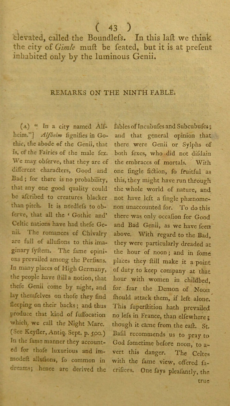 elevated, called the Boundlefs. In this lafl; we think the citj of Gimle muft be feated, but it is at prefent inhabited onlj by the luminous Genii, REMARKS ON THE NINTH FABLÉi (a) “ In a clty named Àlf- heim.”] Alfhelm lignifies in Go- thic, tlie abode ©f the Genii, that l's, of the Pairies of the male fex. We may obferve, that they are of different charaélers, Good and Bad ; for there is no probability, that any one good quality could be afcribed to créatures blacker than pitch. It is needlefs to ob- ferve, that ail the ‘ Gothic and’ Celtic nations hâve had thefe Ge- nii. The romances of Chivalry are full of allufions to this ima- ginary fyftem. The famé opini- ons prevaiJed among the Perfians. In many places of High Germany, the people hâve ftill a notion, that thefe Genii corne by night, and lay themfelves on thofe they find fleeping on their backs ; and thus producc that kind of fuffocation which^ we call the Night Mare. (See Keyfler, Antiq. Sept. p. 500.) In the famé manner they account- cd for thofe luxurious and im- modeft allufions, fo common in dreams; hencc arc derivcd the fables of Incuhufes and Subeubufes ; and that general opinion that there were Genii or Sylphs of both fexes, who did not difdain the embraces of mortals. With one finale fieSUon, fo fruitful as this, they might hâve run through the whole world of nature, and not hâve left a fingle phænome- non unaccounted for. To do this there was only occafîon for Good and Bad Genii, as we hâve feen above. With regard to the Bad, they were particularly dreaded at the hour of noon ; and in fome places they ftill make it a point of duty to keep company at that hour with women in childbed, for fear the Démon of Nooii fhould attack them, if left alone. This fuperftition hath prevailed no lefs in France, than elfewhere ; though it came from the eaft. St. Bafil recommends us to pray to God fometime before noon, to vert this danger. The Celtes with the famé view, ofiered fa- crifices. One fays pleafantly, the triie