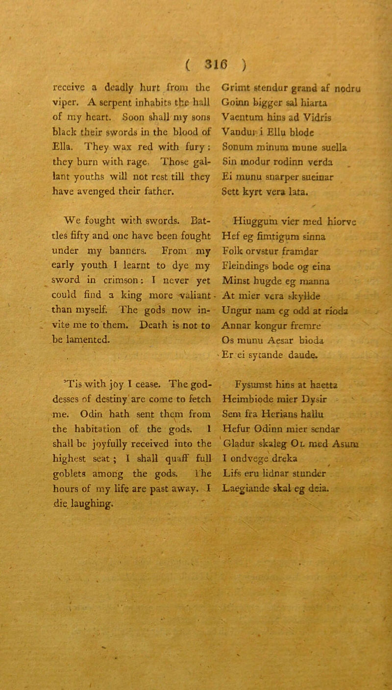 receive a dcadly hurt froni tlae viper. A serpent inhabits tbe hall of my heart. Soon shall niy sons black their swords in thc blood of Ella. They wax red with fury : they burn with rage. Those gal- lant youths will not rest till they hâve avenged their father. We fought with swords. Bat- tles fifty and une hâve been fought under my banners. From my early youth I learnt to dye my sword in crimson : I never yet could find a king more valiant than myself. The gods now in- vite me to them. Death is not to be lamented. ’Tis with joy I cease. The god- desses of destiny'are corne to fetch me. Odin hath sent them from tbe habitation of the gods. 1 shall be joyfully received înto the highest Seat ; I shall quaff full gobleta amohg the gods. The hours of my life are past away. I die laughing. Grimt stendur grand af nodru Goinn bigger sal hiarta Vaentum hins ad Vidris Vandur i Ellu blodc Sonum minum mune suella Sin modur rodinn verda Ei munu snarper sueinar Sett kyrt vera lata. Hiuggum vier med hlorve Hef eg fimtigum sinna Folk orvstur framdar Fleindings bode og eina Minst hugde eg manna At mier vera tkyllde Ungur nam cg odd at rioda Annar kongur fremre Os munu Aesar bioda Er ei sytande daude. Fysiunst hins at haetta Heimbiode mier Dysir Sem fra Hcrians hallu Hefur Gdinn mier sendar Gladur skaleg Ol med Asum I ondvege dreka Lifs eru lidnar stunder Laegiande skal eg deia.