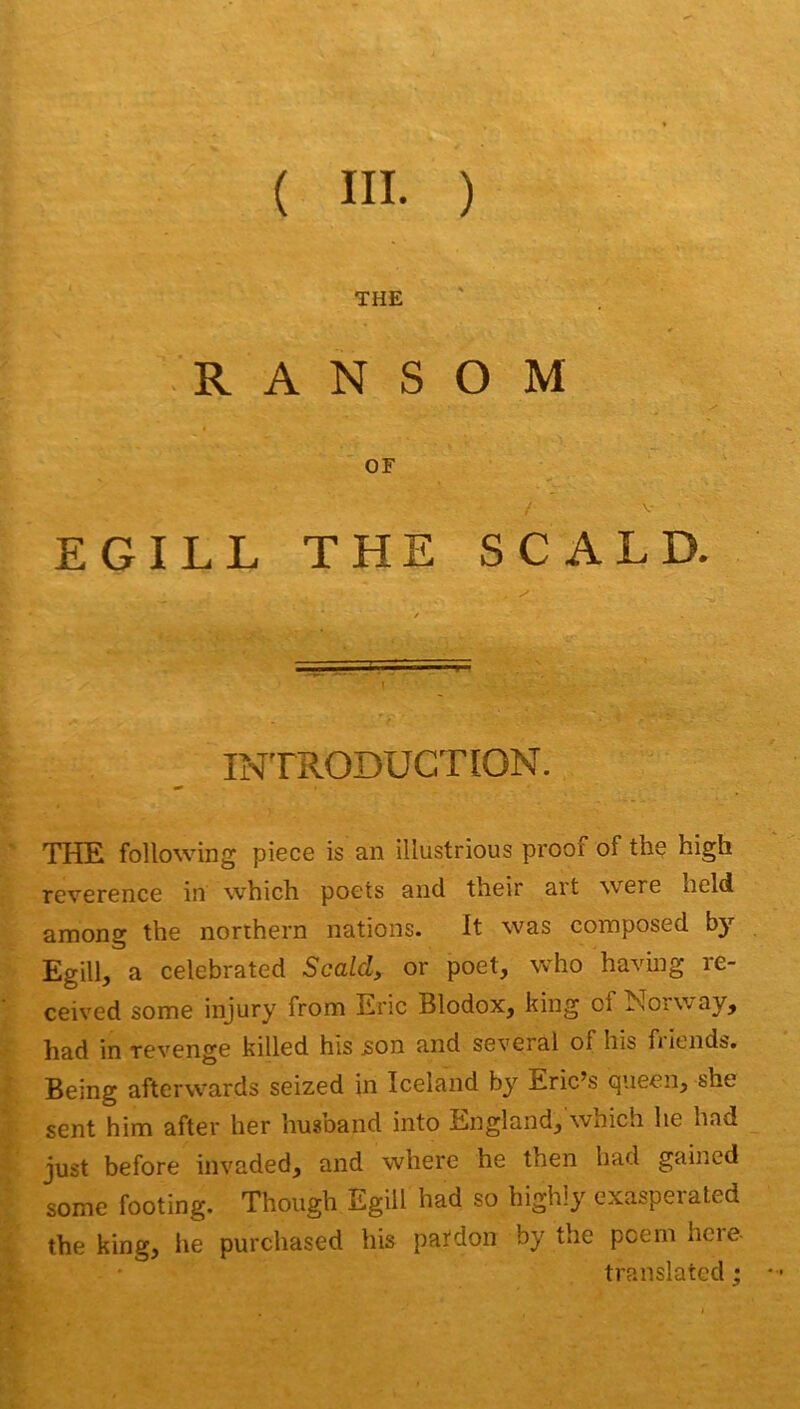 ( III. ) THE R A N S O M OF EGILL THE SCALD. INTRODUCTION. THE following piece is an illustrions proof of the high reverence in which poets and their art were lield among the norihern nations. It was composed bj Egill, a celebrated Scald, or poet, who having re- ceived some injury from Eric Blodox, king of Norway, had in revenge killed his json and several of his friends. Being aftervvards seized in Iceland by Eric’s queen, she sent him after her husband into England, which he had just before invaded, and where he then had gained some footing. Though Egill had so highly exasperaled the king, he purchased his pafdon by the pcem hcre- translated ;