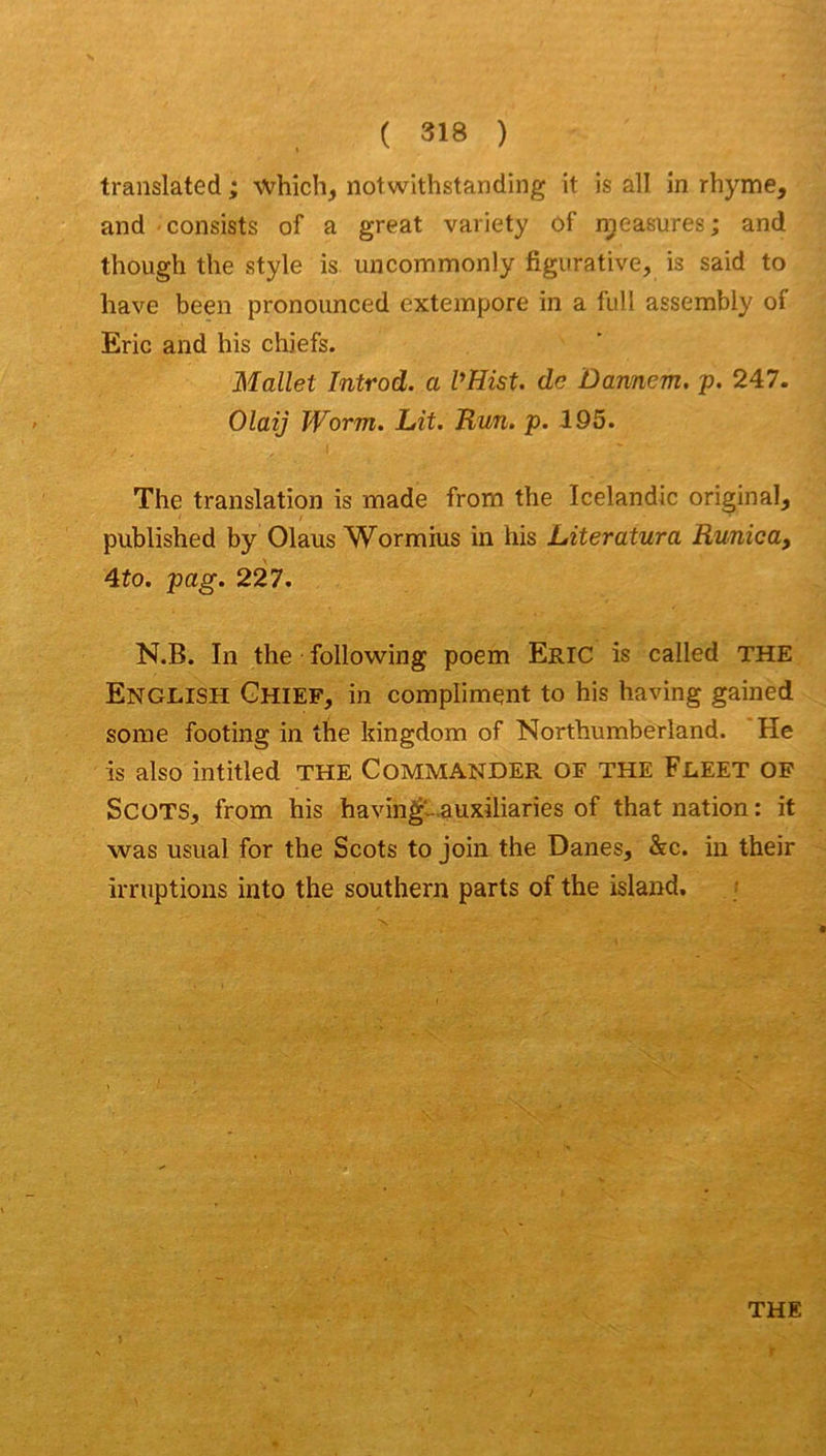 translatée! ; which, notwithstanding it is ail in rhyme, and consists of a great variety ôf n^easures ; and though tlie style is. uncommonly figurative, is said to hâve been pronounced exteinpore in a full assembly of Eric and his chiefs. Mallet Introd. a VHist. de Ûannem. p. 247. Olaij Worm. Lit. Run. p. 195. The translation is made from the Icelandic original, published by Olaus Wormius in his Literatura Runica, 4to. pag. 227. N.B. In the following poem Eric is called THE English Ghief, in compliment to his having gained some footing in the kingdom of Northumberland. He is also intitled THE COMMANDER OF THE FeEET of SCOTS, from his havin^-Æuxiliaries of that nation : it was usual for the Scots to join the Danes, &c. in their irruptions into the Southern parts of the island, ; THE