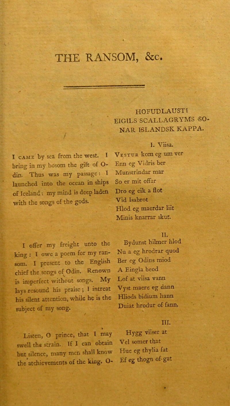 THE RANSOM, &c. / I CAME by sea from the west. I bring in my bosom the gift of O- din. Thus was my passage; I launched into the océan in ships of Iceland ; my mind is deep laden with the songs of the gods. HOFUDLAUSTl EIGILS SCALLAGRYMS SO NAR ISLANDSK KAPPA. I. Viisa. Ve ST O R kom eg um ver Enn eg ViJris ber Munstrlndar mar So er mit ofFar Dro eg eik a flot Vid Isabrot Hlod eg maerdar lût Minis knarrar skut. I offer my freight unto the king : I owe a poem for my ran- 6om. I présent to the English chief the songs of Odin. Renown is imperfect without songs, My lays resound his praisc ; I intreat his silent attention, while he is the subject of my song. Listen, O prince, that I may swell th« strain. ïf I can obtain bat silence, many men shall know the atehievements of the king. O- II. Bydunst hilmer hlod Nu a eg hrodrar quod Ber eg Odins miod A Eingla beod Lof at viisa vann Vyst maere eg dann Hliods bidium hann Duiat hrodur of fann. iir. Hygg viiser at Vel somer that Hue eg thylia fat Ef eg thogn of-gat
