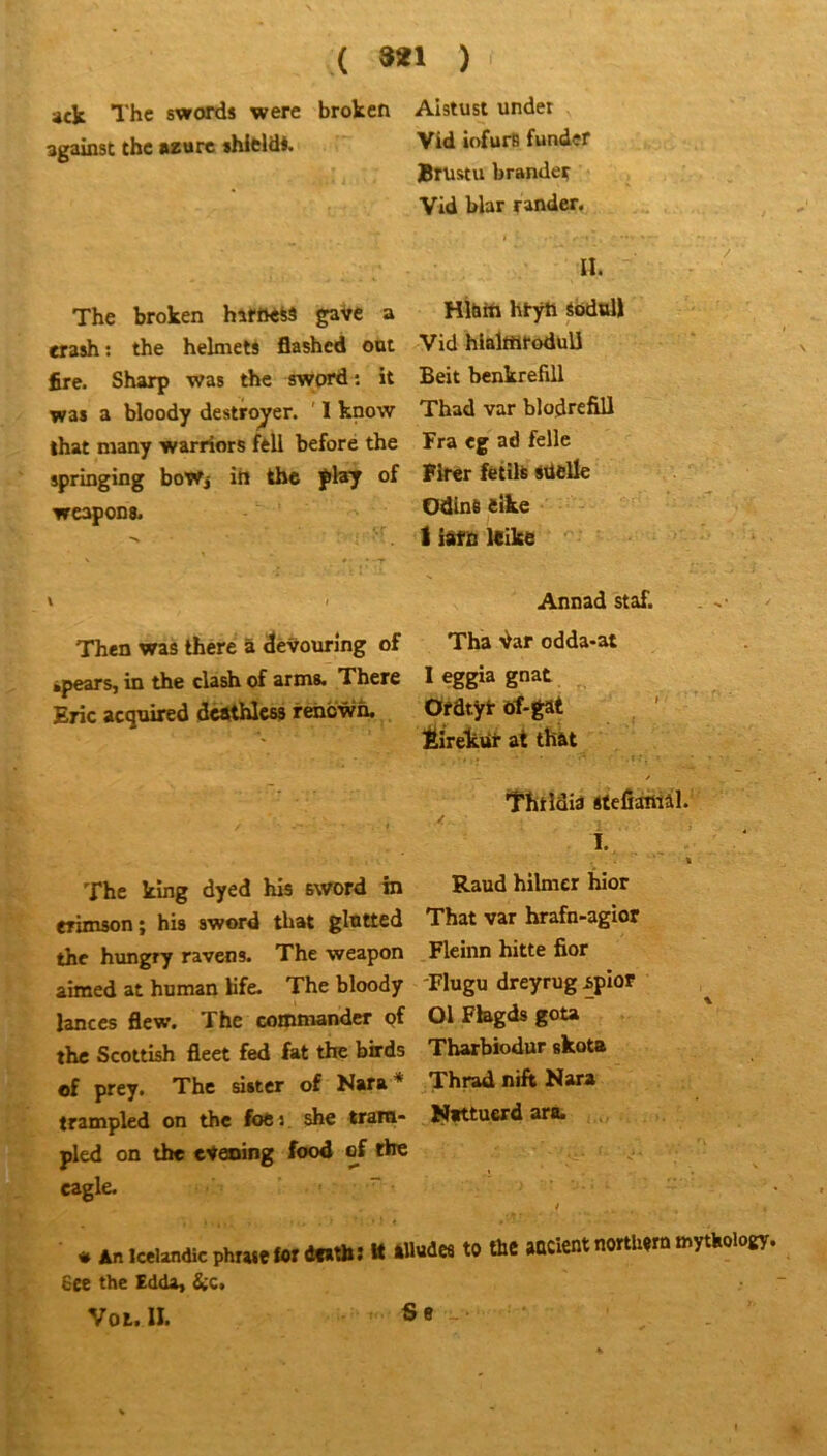 ( 8*1 ) ' ' Annad staf. Then was lhere â devourîng of Tha Var odda-at *pears, in the clash of arms. There 1 eggia gnat Eric acqnired desthless rehcwn. Ofdtÿl- ïrf-gat . Éirelcur at thàt ' . f- ' ' ffitldia itelî^iâl. i. ■ The Itîng dyed his sword in Raud hilmer hier erimson ; his sword that glntted That var hrafn-agior the hungry ravens. The weapon Fleinn hitte fior aimed at homan Kfe. The bloody 'Flugu dreyrug^pior lances flew. The commander pf Ol Fbgds gou the Scottish fleet fed fat the birds Tharbiodur skota of prey. The sister of Nara * Thrad nift Nara trampled on the foc :. she tratn- I^ittucrd ara. pied on the etening food ef the cagle. “ / Ëee the Edda, &c> Vol. II. ack The swords were broken against the azuré shicld*. Alstust undet Vid iofurB fonder Krustu brandeç Vid blar rander. The broken hîfOeiâ gave a crash: the helmett flashed ont fire. Sharp was the sword: it was a bloody destroyer. ' 1 know that many warriors feli before the springing boTfj ih the fl*y of wcapons. a. Hi&tn htyti sbdull Vid hlalttlfoduU Beit benkrefill Thad var blodrefiU Fra cg ad felle Firer fetilt sdelle Odlnt eike I iafo Itike Ss
