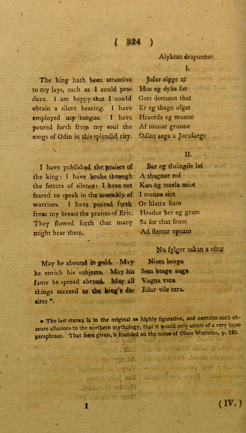 ( S24 ) The king hath b««i attentive to my lays, such as 1 could pro« duce, l am happy that I could obtain a silent hearing. I hâve fcmploycd my longue. I hâve poured forth fro^ my soûl the songs of Odin in this. sçlgndid city. V 1 hâve published th.c praîlfS of the king ; I hâve broke thfWgh the fetters of silence» I have not feared to speak in the assemWy of warriors. 1 hâve popred fQrlh froBi my breast the praises of Eric. They flowed fojTth that many might hçar therp. May he abound goü  May- he enrich his snbi<i€tt» Afoy his famé be spread abrp;^ Mfty 4Ü things succeed ta thfl aires*. Alyktan drapunnar. I. Jofur eigge ^ Hue eg dyüa faC Gott dottunst that Er eg thagn ofgat Hraerda eg munne Af munar grunne Odip.5 aege a Jorufaege U. Bar eg thein^b lof A thagnar rof Kan maela miot I manna siot Or hlatra ham Hradur ber eg gram 5 a for that frum Ad ftestuE o|oam Kiota bauga Sem brage a\*g* Vagoa vaia £dur vile tara. « The last stanea is In the original w hîghly figurative, and contalns such ob* «cure allusions to the uôrthetn myth^logy, that It vould only admit of a very l^sc paraphrase. ' That here given, h fountoi on the note» of Olam Wormîus, p. ItO. .il;. 1 (IV.)