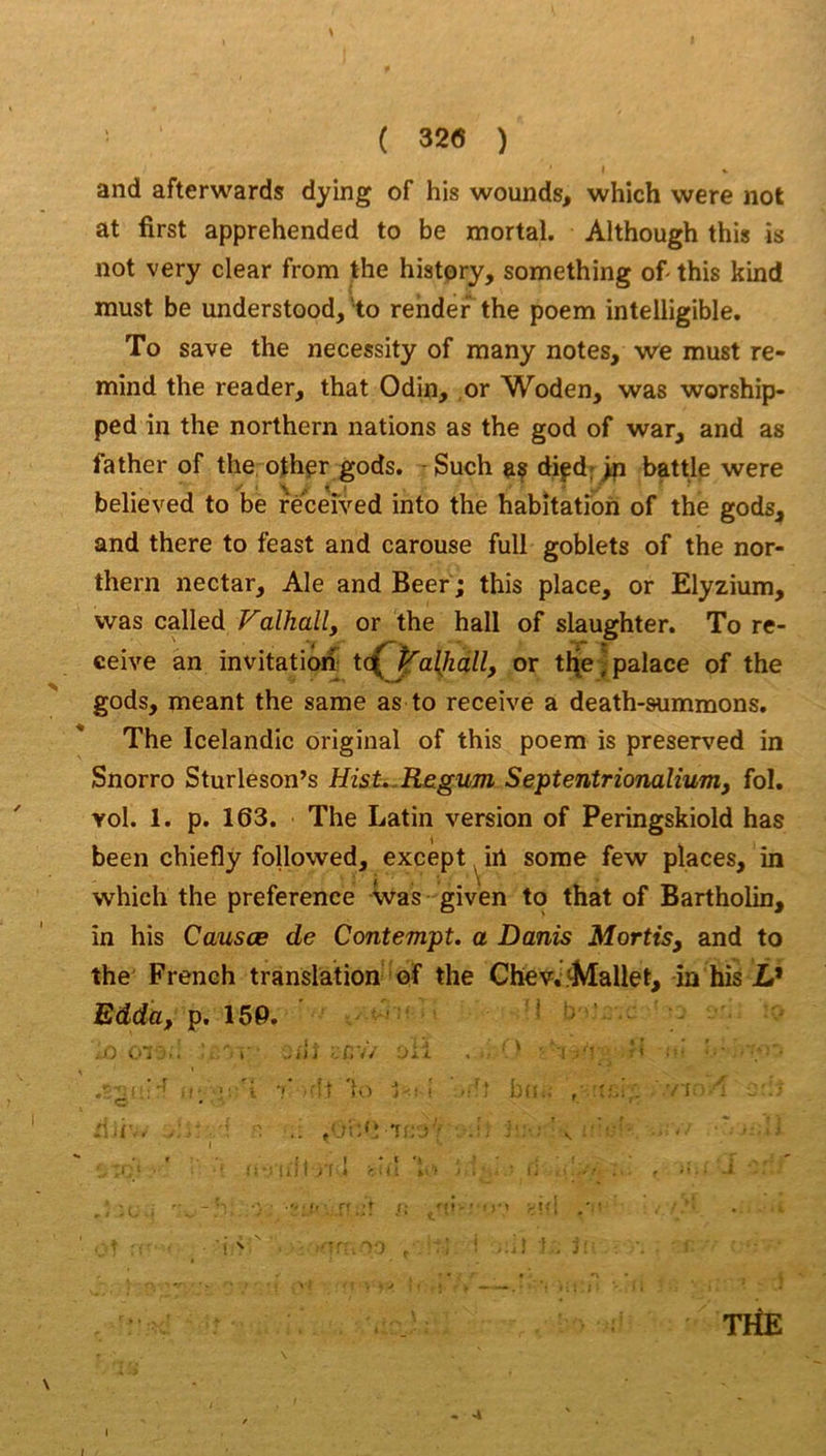 ( 32(5 ) and afterwards dying of his wounds, which were not at first apprehended to be mortal. Although this is not very clear from the histpry, something of this kind must be understood, 'to rendef the poem intelligible, To save the necessity of raany notes, we must re- mind the reader, that Odin, ,or Woden, was worship- ped in the northern nations as the god of war, and as father of the othpr gods. - Such as diçd; >p battle were believed to be réceived into the habitation of the gods^ and there to feast and carouse full goblets of the nor- thern nectar. Ale and Beer ; this place, or Elyzium, was called Falhall, or the hall of slaughter. To re- ceive an invitation t(Cja{kàll, or tl\e j palace of the gods, meant the same as to receive a death-summons. The Icelandic original of this poem is preserved in Snorro Sturleson’s Histi.Re.gum Septentrionalium, fol. vol. 1. p. 163. The Latin version of Peringskiold has been chiefly followed, except ^irt some few places, in which the preference Was given to that of Bartholin, in his Causœ de Contempt. a Danis Mortis, and to the French translation of the Chev. Mallet, in his i* Edda, p. 159, ' J ' .0 0~ '.. l' ■ :i,\/ Jii . ' i ' ■?' i vi. _ • ’ .. .-ji;'! 1^;-;' ■ V :■■■■' • ■ ■ ■ ■ I • t M J /•.><; > TriE