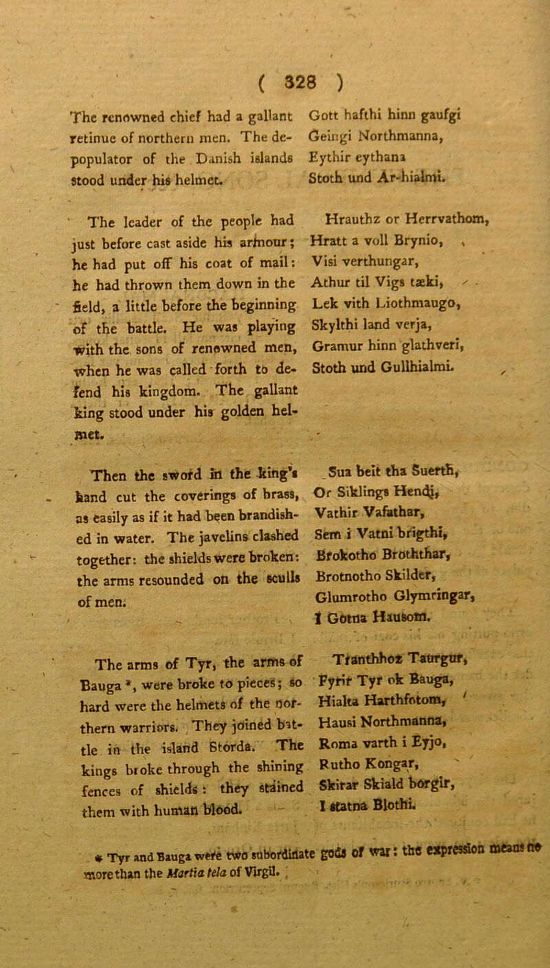 The rcnrtwned chtef had a gallant retinue of northern men. The de- populator of the Danish islands stood under his helmec. The leader of the people had just before cast aside h» arinour ; he had put ofF his coat of mail : he had thrown them down in the field, a little before the beginning of the battle. He was playing with the sons of renowned men, when he was cafled forth to dé- fend his kingdom. The gallant king stood under his golden hel- met. Thcn the sword in the king’s kand eut the coverings of brass, as casily as if it had bçen brandish- ed in water. The javelins clashed together : the shields were broken ; the arms resounded on the seuils of men. The arms of Tyr, the arms of Bauga *, were broke to pîeceS; so hard were the helmets of the oof- thern warriors. They joined bat- Gott hafthi hinn gaufgi Geirigi Northmanna, Eythir eythana Stoth und Ar-hialmi. Hrauthz or Herrvathom, Hratt a voll Brynio, , Visi verthungar, Athixr til Vigs tæki, ^ ■ Lek vith Liothmaugo, Skylthi land verja, Gramur hinn glathverî, Stoth und GullhialmL Sua beit tha SueftB, Or Siklings Hend}» Vathir Vafathar, Sem i Vatni brigthi, Bfokotho Broththar, Brotnotho Skilder, Glumrotho Glymrxngar, I Gotna Hausotn. Ttânthho* Taurgof, Fyrir Tyr ok Bauga, Hialu Harthfotom, ' Hausi Northmanna, Roma varth i Èyjo, Butho Kongar, tle in the island Btorda. The kings broke through the shining fences of shields : they stâined Skirar Skiald borgir, them with human blood. 1 «tatna Blothi. * Tyr and Bauga werê two sobordiiiatc goûs of war ; the esprcsâon means he morethan the Martia teJa of VirgU» ,