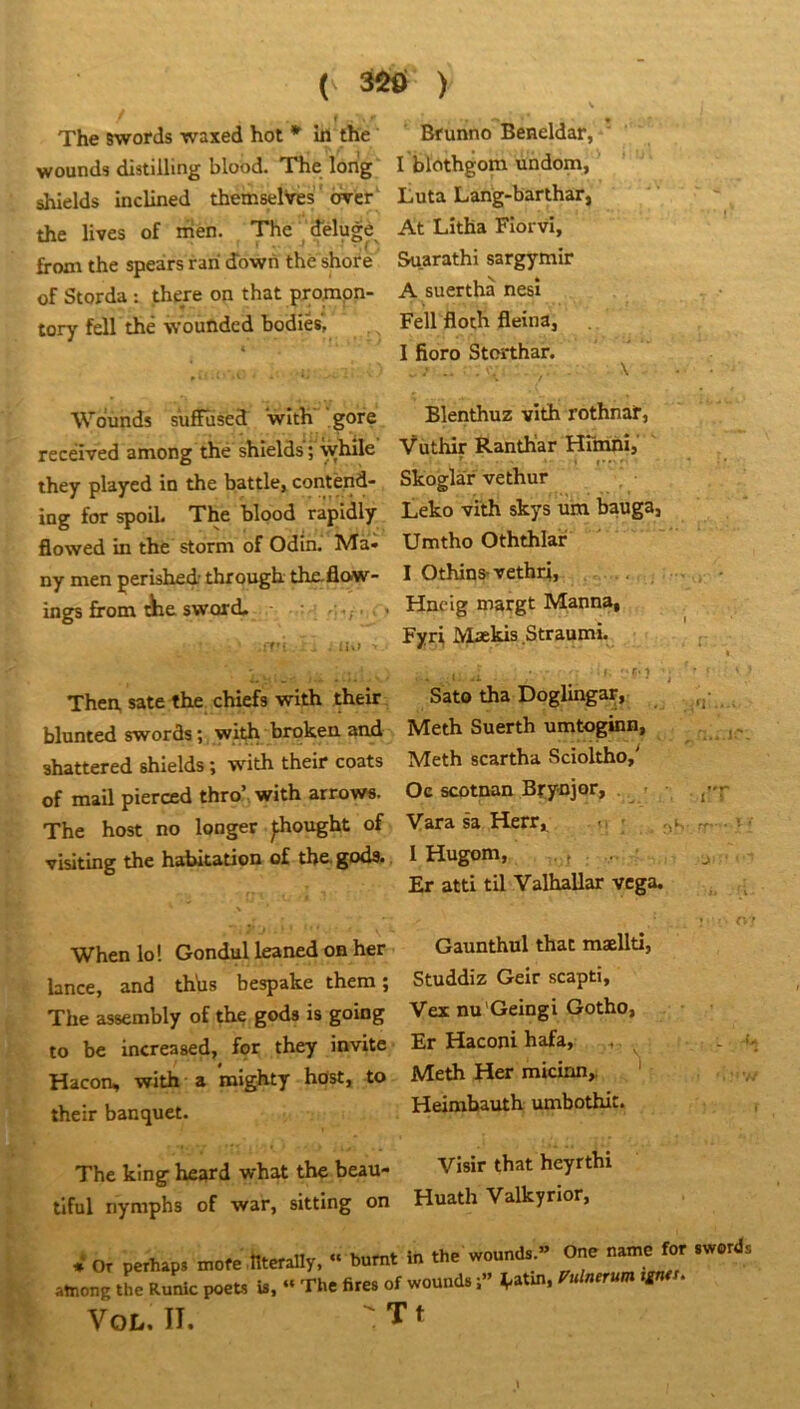 ( ^ ) I • The swords waxed hot * in the wounds distilling blood. The long shields Inclined themselVes ' orer' the lives of men. The^delugé froxn the speàrs rari cTown thè shore of Storda : there on that pronapn- tory fdl thè wouûded bodiès, Wounds sufïused with gore recéived among the shields'; while they played in the battle, contènd- ing for spoil. The blood rapidly flowed in the storm of Odin. Ma* ny men perished through the-flow- ings from tiie sword. . i iU> Then, sate the chiefs with their blunted swords ; wit^ broken and shattered shields ; with their coats of mail pierœd thro’ with arrows. The host no longer ^ought of visiting the habitation of the. goda. When lo! Gondul leaned on her lance, and thhs bespake them ; The assembly of the gods is going to be increased, for they invite Hacon, with a mighty hdst, to their banquet. The king heard what the beau- tiful nymphs of war, sitting on Bfunno Beneldar, I blothgom undom, Luta Lang-barthar, At Litha Fiorvi, Suarathi sargymir A suerthà nesi Fell floth fleina, I fioro Storthar. Blenthuz vith rothnat, Vùthir Ranth'ar Hmihîj' ^ . J*»,. Skoglàr vethur iicko vith skys um bauga, Umtho Oththlar I Othins-vethri, Hncig margt Manna, Fyrl Makis Straumi. : .. Sato tha Doglingar, ^ Meth Suerth umtoginn, Meth scartha Scioltho,' Oc scotnan Brytijor, . » • . j-p Vara sa Herr^ i. ' rr - I Hugom, . J Et atti til Valhallar vcga. . O ' Gaunthul that maellti, Studdiz Geir scapti, Vex nu'Geingi Gotho, ■ ■ Er Haconi hafa, Meth Her micinn,. Heimbauth umbothit. , Visir that heyrthi Huath Valkyrior, J O, perhap. “ b»m. in .h. wnund, ” On. n.me amonp tL Runlc p«B i.. “ Tl,, fire. of »ound.«nfan». ««.• Vot,. II. ' T *