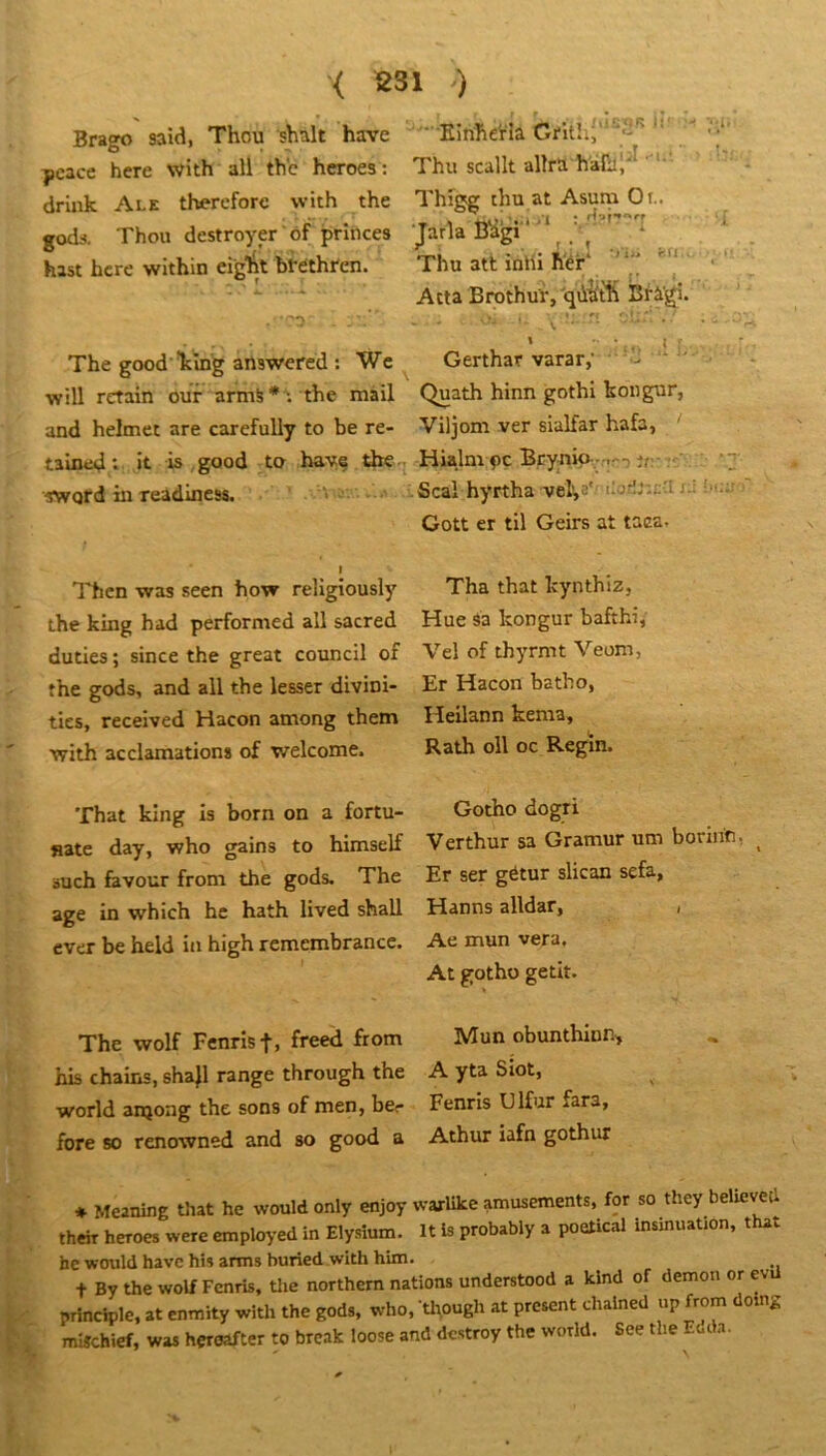 < 2S1 ) Brago said, Thou shalt hâve ’ Einheïîa Crithî“^'''^'■ 'j‘' ycace here with ail thc hcroes; Thu scallt allra driuk Ale thereforc with the Thige thu at Asum Or., godi. Thon destroyer of princes Jarla Bagi , ^ hast hcre within eiglit bféthren. Thu atl; inlli h'ér* _ Atta Brothur,'qùit1i Bl-âgi. . -•) . ■ . - r;!..-.. . . The good-Ving answered : Wc Gerthar varar,- - will retain our armS*; the mail Quath hinn gothl kongur, and helmet are carefuUy to be re- Viljom ver sialfar hafa, tained; it is good ta baye tbCq Hialm pc B.cy-nip- -,r-) îr :'^^ ‘7 Word in readiness. . v - Seal hyrtha veha'' Cott er til Geirs at taea. I 'l'bcn was seen how religiously Tha that Icynthiz, the king had performed ail sacred Hue sa kongur bafthi, duties; since the great council of Veî of thyrmt Veoxn, the gods, and ail the lesser divini- Er Hacon batho, tics, received Hacon ainong them Heilann kenia, with acclamations of welcome. Rath oll oc Regin. That king is born on a fortu- Gotho dogri nate day, who gains to himself Verthur sa Gramur um borinr, ^ such favour froni the gods. The Er ser gétur slican sefa, âge in which hc hath lived shall Hanns alldar, , ever be held in high remembrancc. Ae mun vera. At gotho getit. The wolf Fenrist, freed from Mun obunthinn^ his chains, shajl range through the A yta Siot, World anjong the sons of men, bcr Fenris Ulfur fara, fore 80 renowned and so good a Athiu iafn gothur ♦ Meaning that he would only enjoy warlike amusements, for so they believed theh heroes were employed in Elysîum. It Is probably a poetical insinuation, that hc would have his arms buried with him. t By the wolf Fenris, tlie northem nations understood a kind of démon or evü principle, at cnmity with the gods, who, thpugh at présent chalned up from dolng mi«chief, was hçroafter to break loose and destroy the world. See the Eoda.