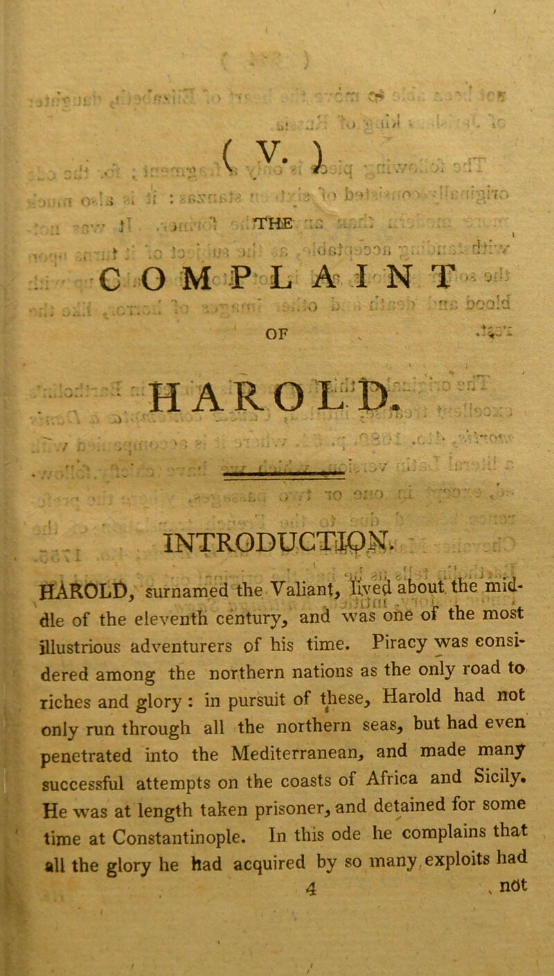 vi ' tl/J . ( V. I r 'j; 'I i( <)'. -» ' • ‘ • - ■ . . 'I . ' ' ' • ” V J . • J l’i 1 b‘>’ '-V^ THE ':r (ir.î i -■3'lj'i ■inn r4t‘ C O M P L A I N T -- ■,'i ■ ..O H;; boo!d OF 4^ haroéb: lO INTRODUCTJPM. ' t ■ . r ■ * = ■ • ■ ' ' j HÀROLt), surnamed the Valiant, We^ about, thé hiid- dle of the eleventh century, and was ohe of the most jllustrious adventurers of his time. Piracy was eonsi- dered among the northern nations as the only road to riches and glory : in pursuit of these, Harold had not only run through ail the northern seas, but had even penetrated into the Mediterranean, and made many successful attempts on the coasts of Africa and Sicily* He was at length taken prisoner^ and detained for some time at Constantinople. In this ode he complains that ail the glory he had acquired by so many,exploits had 4 , nOt
