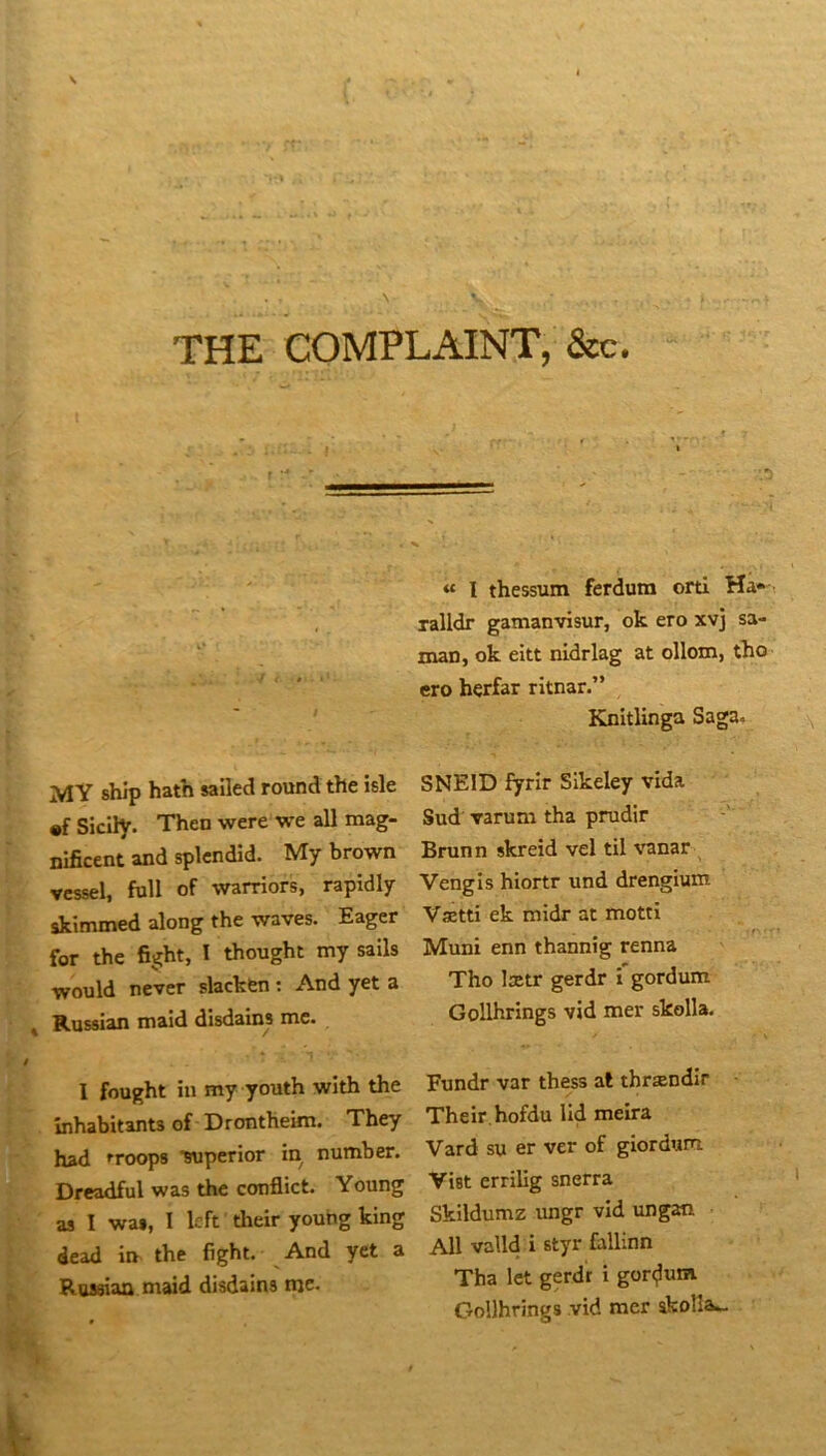 THE COMPLAINT, &c. « 1 thessum ferdum orti Ha» ralldr gamanvisur, ok ero xvj sa- man, ok eitt nidrlag at ollom, tho ero hçrfar ritnar.” Knitlinga Saga. MY ship hath sailed round the îsle SNEID fyrir Sikeley vida •f Siclly. Then were we ail mag- Sud varum tha prudir nificent and splcndîd. My brown Brunn skreid vel til v'anar ^ vcssel, full of warriors, rapidly Vengis hiortr und drengium skimmed along the waves. Eager Vætti ek midr at motti for the fight, I thought my sails Muni enn thannîg renna would ne'ver slackfen : And yet a Tho lætr gerdr i'gordum Russian maid disdains me. Gollhrings vid mer skolla. I fought in my youth with the Fundr var thess al thrændir înhabitants of Drontheim. They Their.hofdu lid meira had rroops -supcrior in number. Vard su er ver of giordum Dreadful was the conflict. Young VUt erriUg snerra as I wa», I Icft their young king Skildumz ungr vid tmgan dead in the fight. And yet a Roaaiaa maid disdains me- Ail valld i styr fallinn Tha let gerdr i gor<^um Gollhrings vid mer skolla...